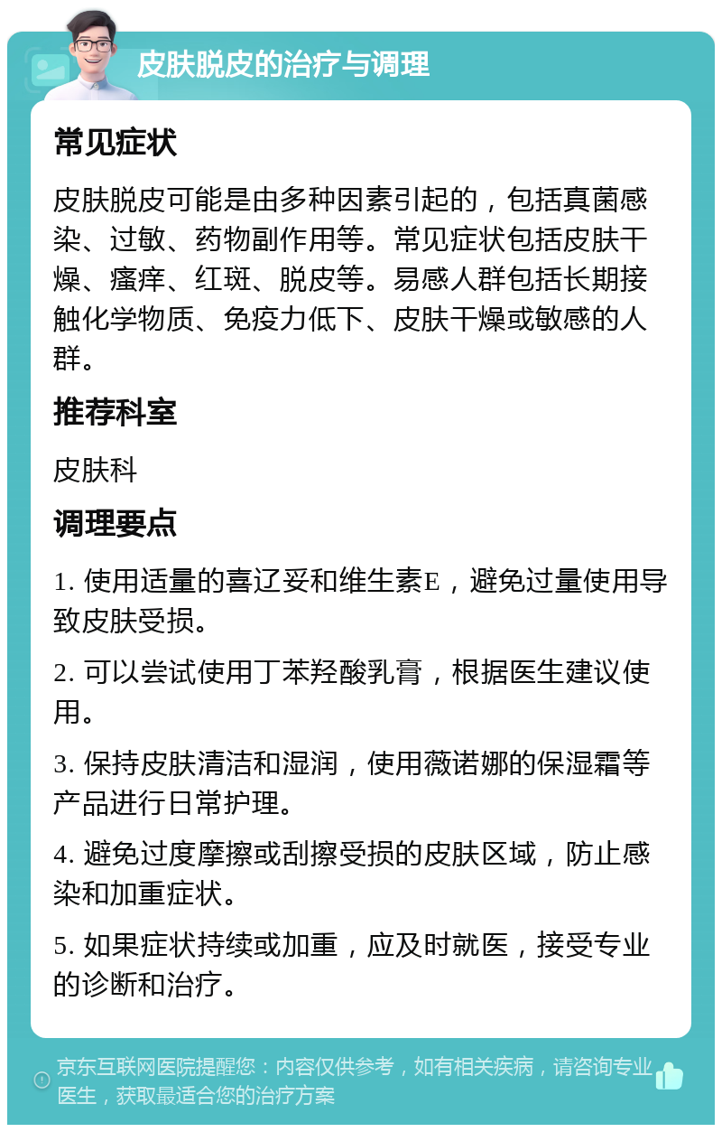 皮肤脱皮的治疗与调理 常见症状 皮肤脱皮可能是由多种因素引起的，包括真菌感染、过敏、药物副作用等。常见症状包括皮肤干燥、瘙痒、红斑、脱皮等。易感人群包括长期接触化学物质、免疫力低下、皮肤干燥或敏感的人群。 推荐科室 皮肤科 调理要点 1. 使用适量的喜辽妥和维生素E，避免过量使用导致皮肤受损。 2. 可以尝试使用丁苯羟酸乳膏，根据医生建议使用。 3. 保持皮肤清洁和湿润，使用薇诺娜的保湿霜等产品进行日常护理。 4. 避免过度摩擦或刮擦受损的皮肤区域，防止感染和加重症状。 5. 如果症状持续或加重，应及时就医，接受专业的诊断和治疗。