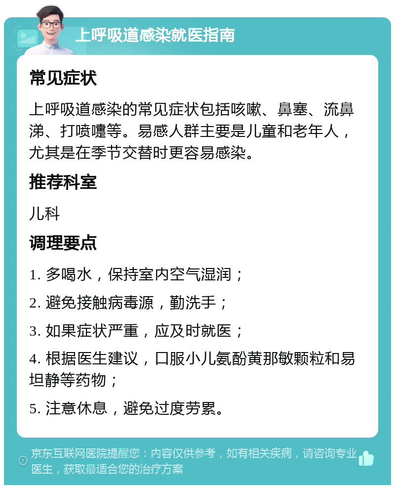 上呼吸道感染就医指南 常见症状 上呼吸道感染的常见症状包括咳嗽、鼻塞、流鼻涕、打喷嚏等。易感人群主要是儿童和老年人，尤其是在季节交替时更容易感染。 推荐科室 儿科 调理要点 1. 多喝水，保持室内空气湿润； 2. 避免接触病毒源，勤洗手； 3. 如果症状严重，应及时就医； 4. 根据医生建议，口服小儿氨酚黄那敏颗粒和易坦静等药物； 5. 注意休息，避免过度劳累。