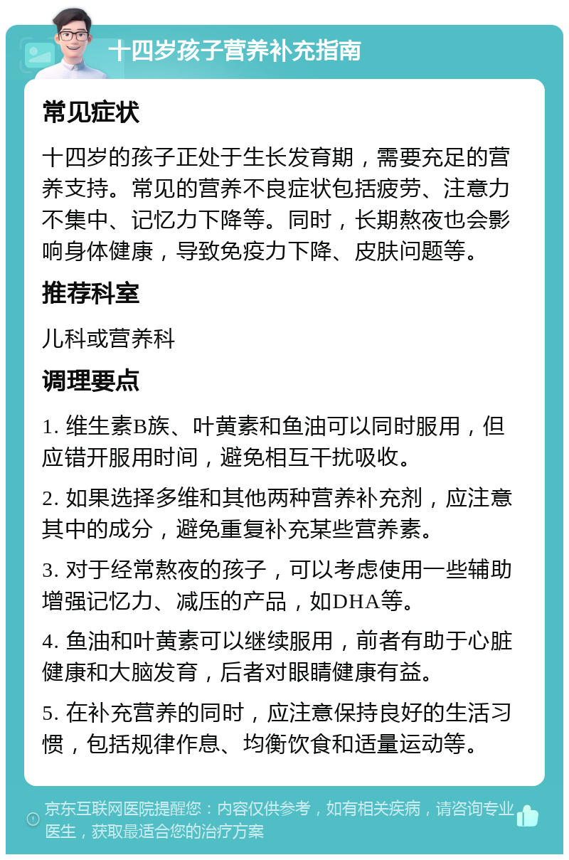 十四岁孩子营养补充指南 常见症状 十四岁的孩子正处于生长发育期，需要充足的营养支持。常见的营养不良症状包括疲劳、注意力不集中、记忆力下降等。同时，长期熬夜也会影响身体健康，导致免疫力下降、皮肤问题等。 推荐科室 儿科或营养科 调理要点 1. 维生素B族、叶黄素和鱼油可以同时服用，但应错开服用时间，避免相互干扰吸收。 2. 如果选择多维和其他两种营养补充剂，应注意其中的成分，避免重复补充某些营养素。 3. 对于经常熬夜的孩子，可以考虑使用一些辅助增强记忆力、减压的产品，如DHA等。 4. 鱼油和叶黄素可以继续服用，前者有助于心脏健康和大脑发育，后者对眼睛健康有益。 5. 在补充营养的同时，应注意保持良好的生活习惯，包括规律作息、均衡饮食和适量运动等。