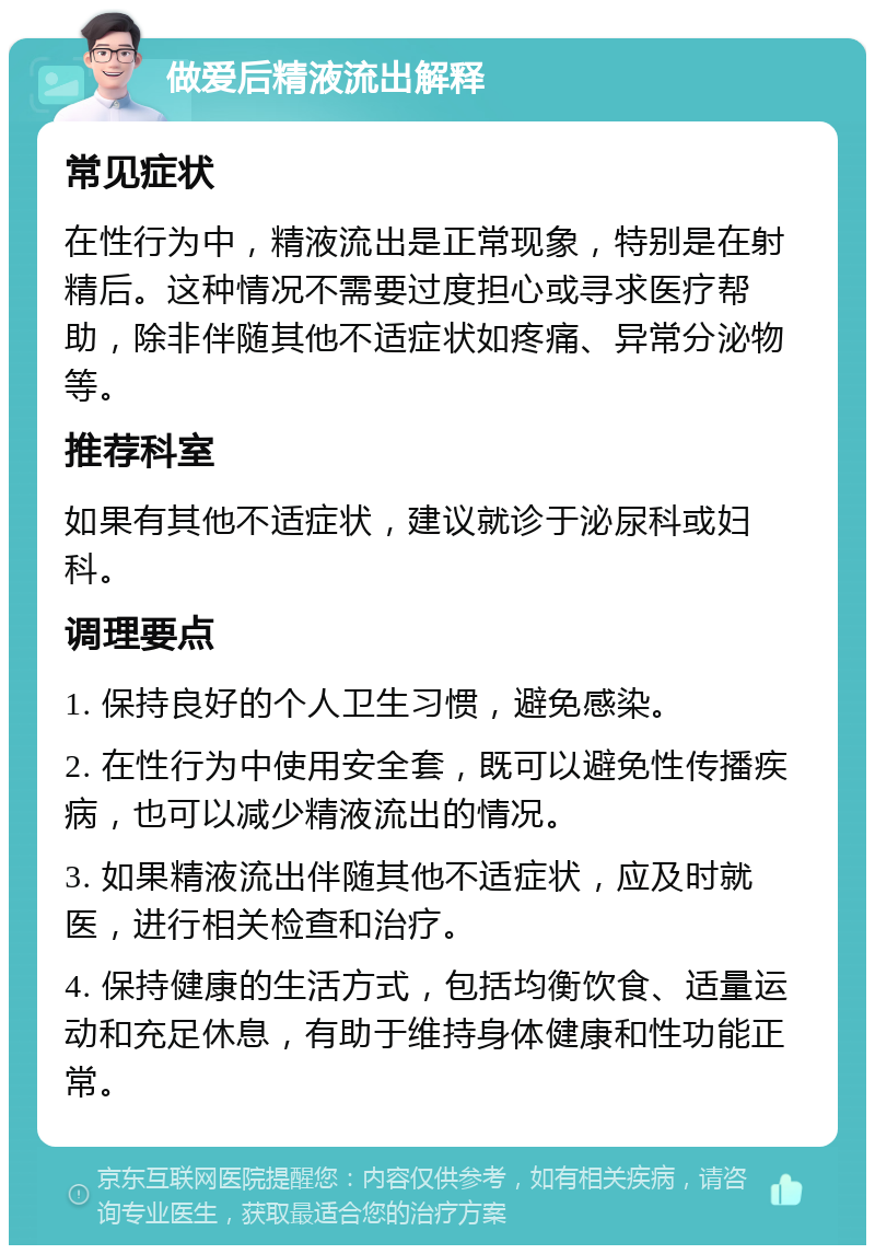 做爱后精液流出解释 常见症状 在性行为中，精液流出是正常现象，特别是在射精后。这种情况不需要过度担心或寻求医疗帮助，除非伴随其他不适症状如疼痛、异常分泌物等。 推荐科室 如果有其他不适症状，建议就诊于泌尿科或妇科。 调理要点 1. 保持良好的个人卫生习惯，避免感染。 2. 在性行为中使用安全套，既可以避免性传播疾病，也可以减少精液流出的情况。 3. 如果精液流出伴随其他不适症状，应及时就医，进行相关检查和治疗。 4. 保持健康的生活方式，包括均衡饮食、适量运动和充足休息，有助于维持身体健康和性功能正常。