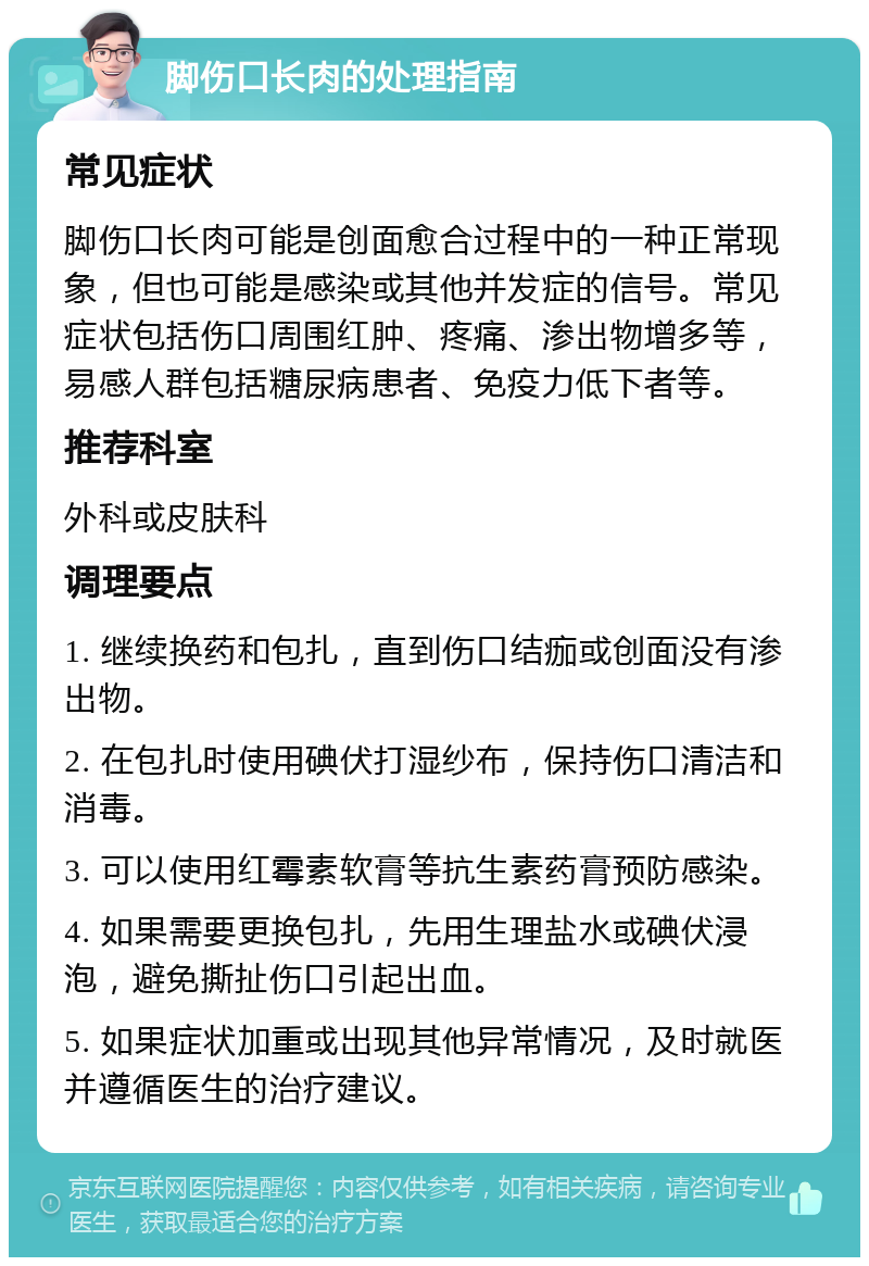 脚伤口长肉的处理指南 常见症状 脚伤口长肉可能是创面愈合过程中的一种正常现象，但也可能是感染或其他并发症的信号。常见症状包括伤口周围红肿、疼痛、渗出物增多等，易感人群包括糖尿病患者、免疫力低下者等。 推荐科室 外科或皮肤科 调理要点 1. 继续换药和包扎，直到伤口结痂或创面没有渗出物。 2. 在包扎时使用碘伏打湿纱布，保持伤口清洁和消毒。 3. 可以使用红霉素软膏等抗生素药膏预防感染。 4. 如果需要更换包扎，先用生理盐水或碘伏浸泡，避免撕扯伤口引起出血。 5. 如果症状加重或出现其他异常情况，及时就医并遵循医生的治疗建议。