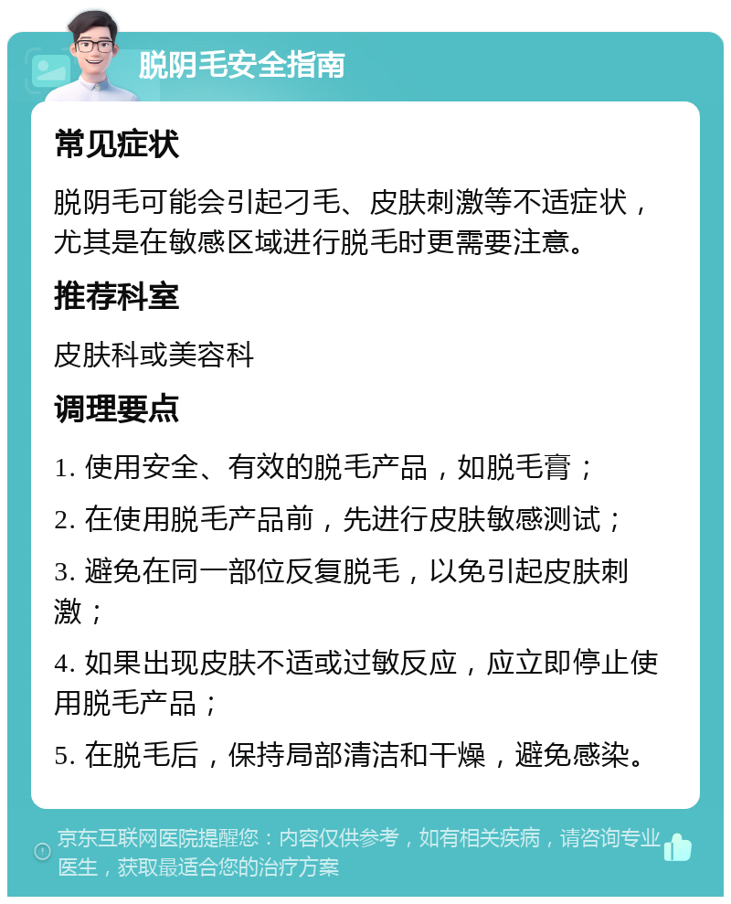 脱阴毛安全指南 常见症状 脱阴毛可能会引起刁毛、皮肤刺激等不适症状，尤其是在敏感区域进行脱毛时更需要注意。 推荐科室 皮肤科或美容科 调理要点 1. 使用安全、有效的脱毛产品，如脱毛膏； 2. 在使用脱毛产品前，先进行皮肤敏感测试； 3. 避免在同一部位反复脱毛，以免引起皮肤刺激； 4. 如果出现皮肤不适或过敏反应，应立即停止使用脱毛产品； 5. 在脱毛后，保持局部清洁和干燥，避免感染。