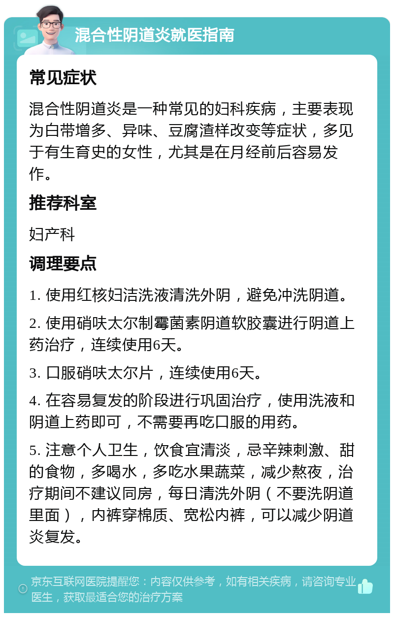 混合性阴道炎就医指南 常见症状 混合性阴道炎是一种常见的妇科疾病，主要表现为白带增多、异味、豆腐渣样改变等症状，多见于有生育史的女性，尤其是在月经前后容易发作。 推荐科室 妇产科 调理要点 1. 使用红核妇洁洗液清洗外阴，避免冲洗阴道。 2. 使用硝呋太尔制霉菌素阴道软胶囊进行阴道上药治疗，连续使用6天。 3. 口服硝呋太尔片，连续使用6天。 4. 在容易复发的阶段进行巩固治疗，使用洗液和阴道上药即可，不需要再吃口服的用药。 5. 注意个人卫生，饮食宜清淡，忌辛辣刺激、甜的食物，多喝水，多吃水果蔬菜，减少熬夜，治疗期间不建议同房，每日清洗外阴（不要洗阴道里面），内裤穿棉质、宽松内裤，可以减少阴道炎复发。