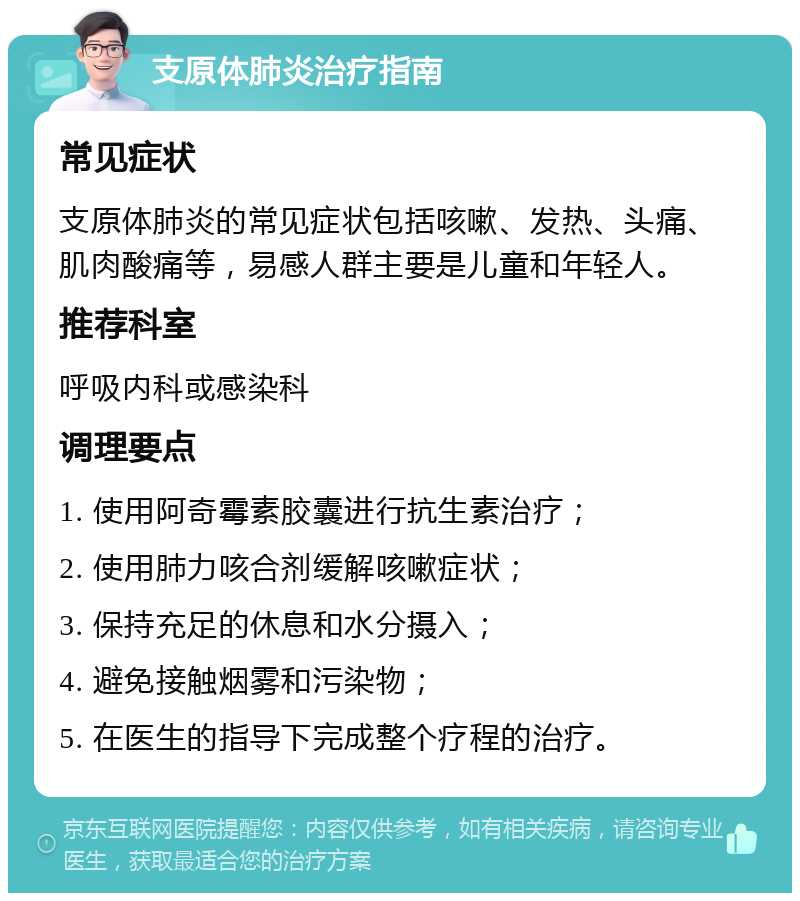 支原体肺炎治疗指南 常见症状 支原体肺炎的常见症状包括咳嗽、发热、头痛、肌肉酸痛等，易感人群主要是儿童和年轻人。 推荐科室 呼吸内科或感染科 调理要点 1. 使用阿奇霉素胶囊进行抗生素治疗； 2. 使用肺力咳合剂缓解咳嗽症状； 3. 保持充足的休息和水分摄入； 4. 避免接触烟雾和污染物； 5. 在医生的指导下完成整个疗程的治疗。