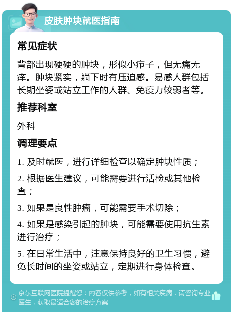 皮肤肿块就医指南 常见症状 背部出现硬硬的肿块，形似小疖子，但无痛无痒。肿块紧实，躺下时有压迫感。易感人群包括长期坐姿或站立工作的人群、免疫力较弱者等。 推荐科室 外科 调理要点 1. 及时就医，进行详细检查以确定肿块性质； 2. 根据医生建议，可能需要进行活检或其他检查； 3. 如果是良性肿瘤，可能需要手术切除； 4. 如果是感染引起的肿块，可能需要使用抗生素进行治疗； 5. 在日常生活中，注意保持良好的卫生习惯，避免长时间的坐姿或站立，定期进行身体检查。