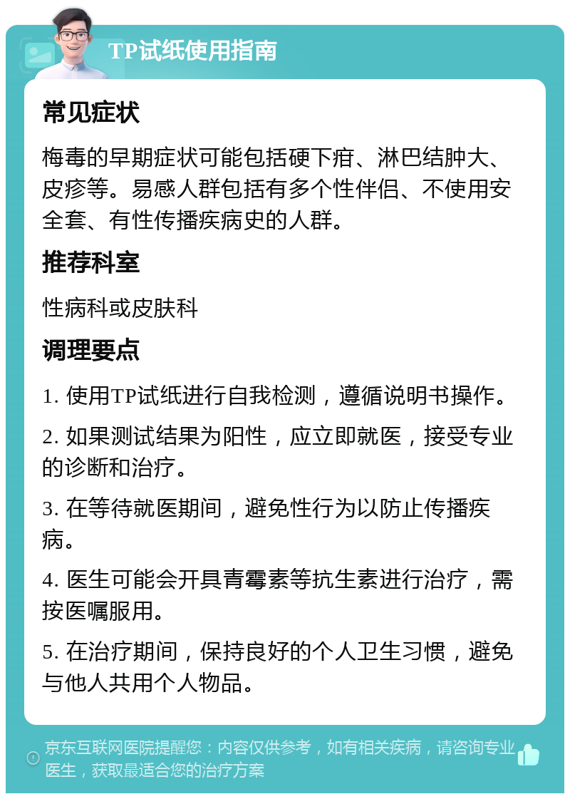 TP试纸使用指南 常见症状 梅毒的早期症状可能包括硬下疳、淋巴结肿大、皮疹等。易感人群包括有多个性伴侣、不使用安全套、有性传播疾病史的人群。 推荐科室 性病科或皮肤科 调理要点 1. 使用TP试纸进行自我检测，遵循说明书操作。 2. 如果测试结果为阳性，应立即就医，接受专业的诊断和治疗。 3. 在等待就医期间，避免性行为以防止传播疾病。 4. 医生可能会开具青霉素等抗生素进行治疗，需按医嘱服用。 5. 在治疗期间，保持良好的个人卫生习惯，避免与他人共用个人物品。