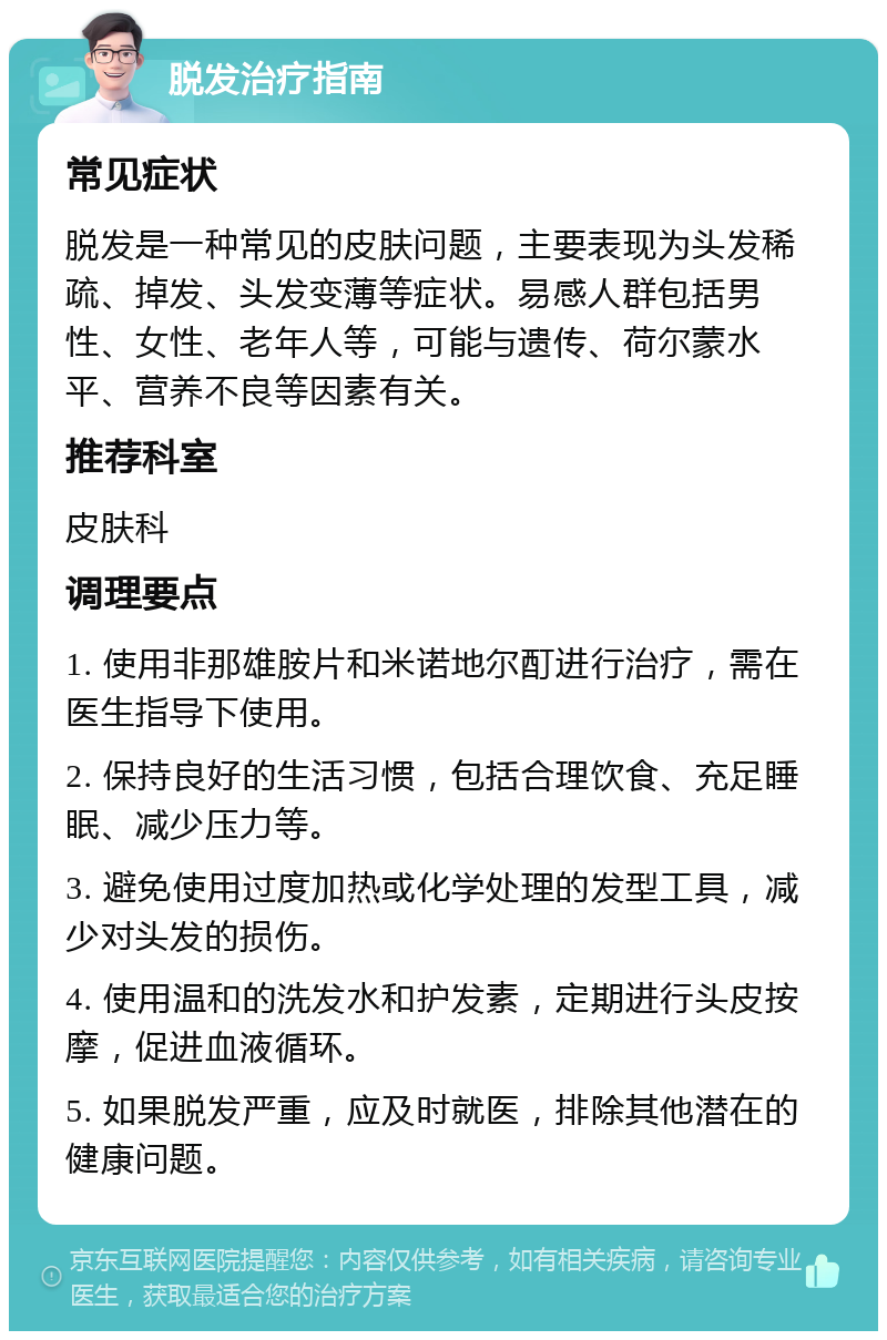 脱发治疗指南 常见症状 脱发是一种常见的皮肤问题，主要表现为头发稀疏、掉发、头发变薄等症状。易感人群包括男性、女性、老年人等，可能与遗传、荷尔蒙水平、营养不良等因素有关。 推荐科室 皮肤科 调理要点 1. 使用非那雄胺片和米诺地尔酊进行治疗，需在医生指导下使用。 2. 保持良好的生活习惯，包括合理饮食、充足睡眠、减少压力等。 3. 避免使用过度加热或化学处理的发型工具，减少对头发的损伤。 4. 使用温和的洗发水和护发素，定期进行头皮按摩，促进血液循环。 5. 如果脱发严重，应及时就医，排除其他潜在的健康问题。