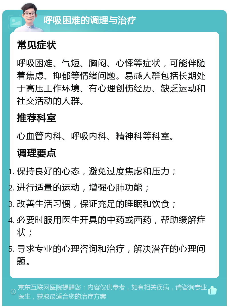 呼吸困难的调理与治疗 常见症状 呼吸困难、气短、胸闷、心悸等症状，可能伴随着焦虑、抑郁等情绪问题。易感人群包括长期处于高压工作环境、有心理创伤经历、缺乏运动和社交活动的人群。 推荐科室 心血管内科、呼吸内科、精神科等科室。 调理要点 保持良好的心态，避免过度焦虑和压力； 进行适量的运动，增强心肺功能； 改善生活习惯，保证充足的睡眠和饮食； 必要时服用医生开具的中药或西药，帮助缓解症状； 寻求专业的心理咨询和治疗，解决潜在的心理问题。