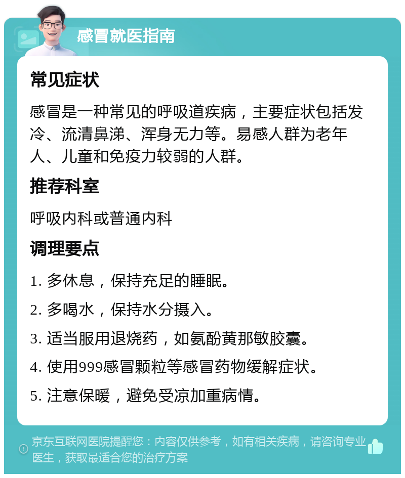 感冒就医指南 常见症状 感冒是一种常见的呼吸道疾病，主要症状包括发冷、流清鼻涕、浑身无力等。易感人群为老年人、儿童和免疫力较弱的人群。 推荐科室 呼吸内科或普通内科 调理要点 1. 多休息，保持充足的睡眠。 2. 多喝水，保持水分摄入。 3. 适当服用退烧药，如氨酚黄那敏胶囊。 4. 使用999感冒颗粒等感冒药物缓解症状。 5. 注意保暖，避免受凉加重病情。