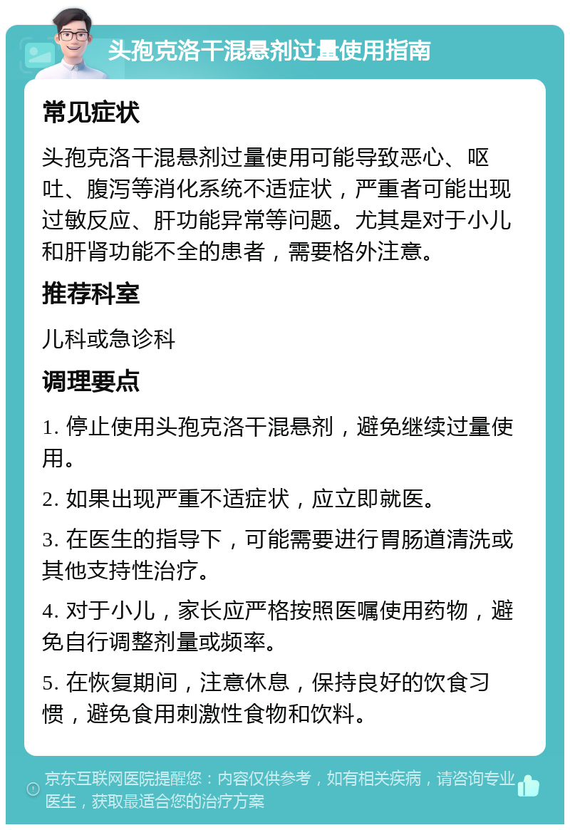 头孢克洛干混悬剂过量使用指南 常见症状 头孢克洛干混悬剂过量使用可能导致恶心、呕吐、腹泻等消化系统不适症状，严重者可能出现过敏反应、肝功能异常等问题。尤其是对于小儿和肝肾功能不全的患者，需要格外注意。 推荐科室 儿科或急诊科 调理要点 1. 停止使用头孢克洛干混悬剂，避免继续过量使用。 2. 如果出现严重不适症状，应立即就医。 3. 在医生的指导下，可能需要进行胃肠道清洗或其他支持性治疗。 4. 对于小儿，家长应严格按照医嘱使用药物，避免自行调整剂量或频率。 5. 在恢复期间，注意休息，保持良好的饮食习惯，避免食用刺激性食物和饮料。