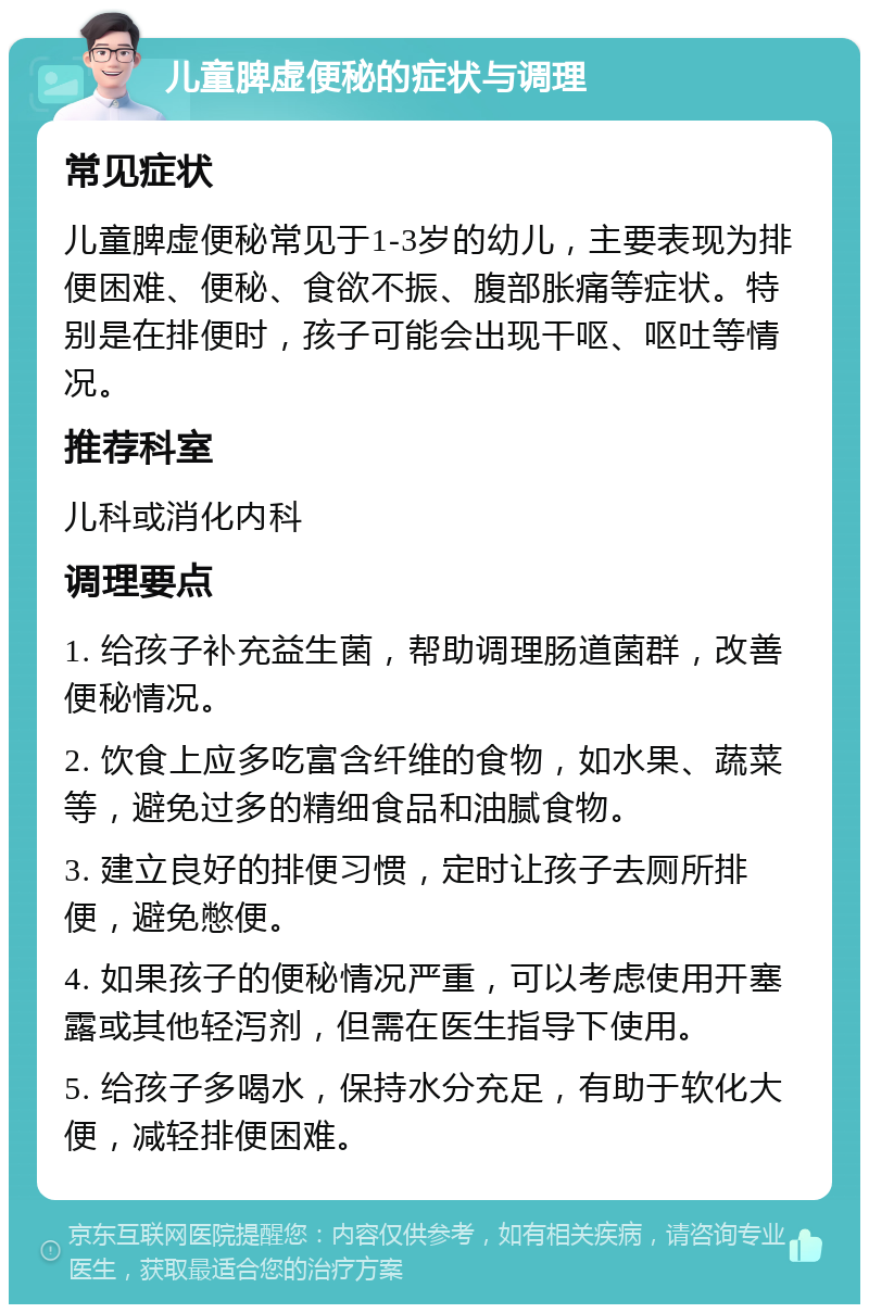 儿童脾虚便秘的症状与调理 常见症状 儿童脾虚便秘常见于1-3岁的幼儿，主要表现为排便困难、便秘、食欲不振、腹部胀痛等症状。特别是在排便时，孩子可能会出现干呕、呕吐等情况。 推荐科室 儿科或消化内科 调理要点 1. 给孩子补充益生菌，帮助调理肠道菌群，改善便秘情况。 2. 饮食上应多吃富含纤维的食物，如水果、蔬菜等，避免过多的精细食品和油腻食物。 3. 建立良好的排便习惯，定时让孩子去厕所排便，避免憋便。 4. 如果孩子的便秘情况严重，可以考虑使用开塞露或其他轻泻剂，但需在医生指导下使用。 5. 给孩子多喝水，保持水分充足，有助于软化大便，减轻排便困难。