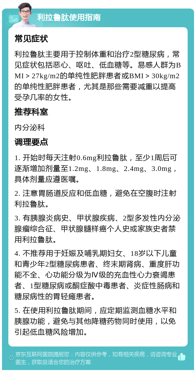 利拉鲁肽使用指南 常见症状 利拉鲁肽主要用于控制体重和治疗2型糖尿病，常见症状包括恶心、呕吐、低血糖等。易感人群为BMI＞27kg/m2的单纯性肥胖患者或BMI＞30kg/m2的单纯性肥胖患者，尤其是那些需要减重以提高受孕几率的女性。 推荐科室 内分泌科 调理要点 1. 开始时每天注射0.6mg利拉鲁肽，至少1周后可逐渐增加剂量至1.2mg、1.8mg、2.4mg、3.0mg，具体剂量应遵医嘱。 2. 注意胃肠道反应和低血糖，避免在空腹时注射利拉鲁肽。 3. 有胰腺炎病史、甲状腺疾病、2型多发性内分泌腺瘤综合征、甲状腺髓样癌个人史或家族史者禁用利拉鲁肽。 4. 不推荐用于妊娠及哺乳期妇女、18岁以下儿童和青少年2型糖尿病患者、终末期肾病、重度肝功能不全、心功能分级为Ⅳ级的充血性心力衰竭患者、1型糖尿病或酮症酸中毒患者、炎症性肠病和糖尿病性的胃轻瘫患者。 5. 在使用利拉鲁肽期间，应定期监测血糖水平和胰腺功能，避免与其他降糖药物同时使用，以免引起低血糖风险增加。