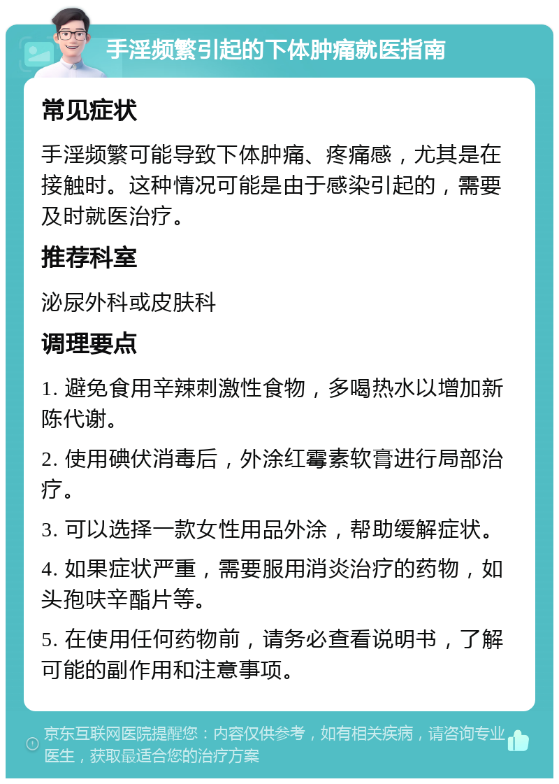 手淫频繁引起的下体肿痛就医指南 常见症状 手淫频繁可能导致下体肿痛、疼痛感，尤其是在接触时。这种情况可能是由于感染引起的，需要及时就医治疗。 推荐科室 泌尿外科或皮肤科 调理要点 1. 避免食用辛辣刺激性食物，多喝热水以增加新陈代谢。 2. 使用碘伏消毒后，外涂红霉素软膏进行局部治疗。 3. 可以选择一款女性用品外涂，帮助缓解症状。 4. 如果症状严重，需要服用消炎治疗的药物，如头孢呋辛酯片等。 5. 在使用任何药物前，请务必查看说明书，了解可能的副作用和注意事项。