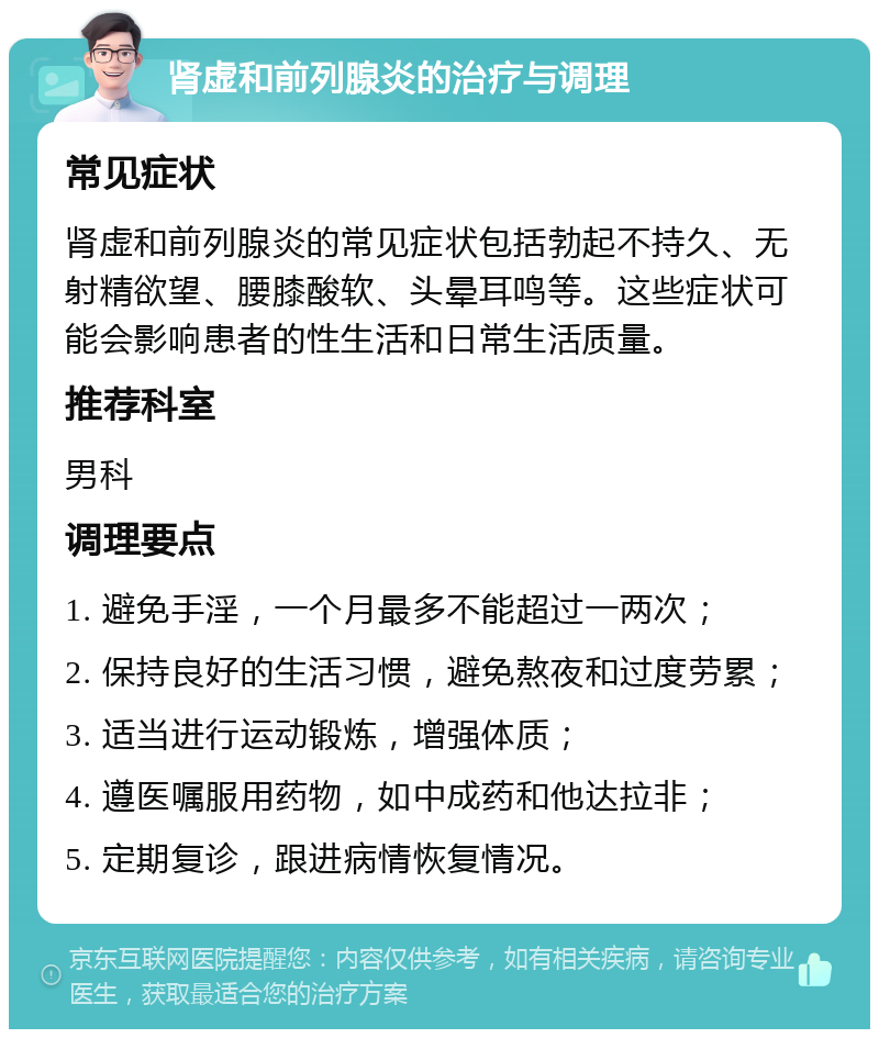 肾虚和前列腺炎的治疗与调理 常见症状 肾虚和前列腺炎的常见症状包括勃起不持久、无射精欲望、腰膝酸软、头晕耳鸣等。这些症状可能会影响患者的性生活和日常生活质量。 推荐科室 男科 调理要点 1. 避免手淫，一个月最多不能超过一两次； 2. 保持良好的生活习惯，避免熬夜和过度劳累； 3. 适当进行运动锻炼，增强体质； 4. 遵医嘱服用药物，如中成药和他达拉非； 5. 定期复诊，跟进病情恢复情况。