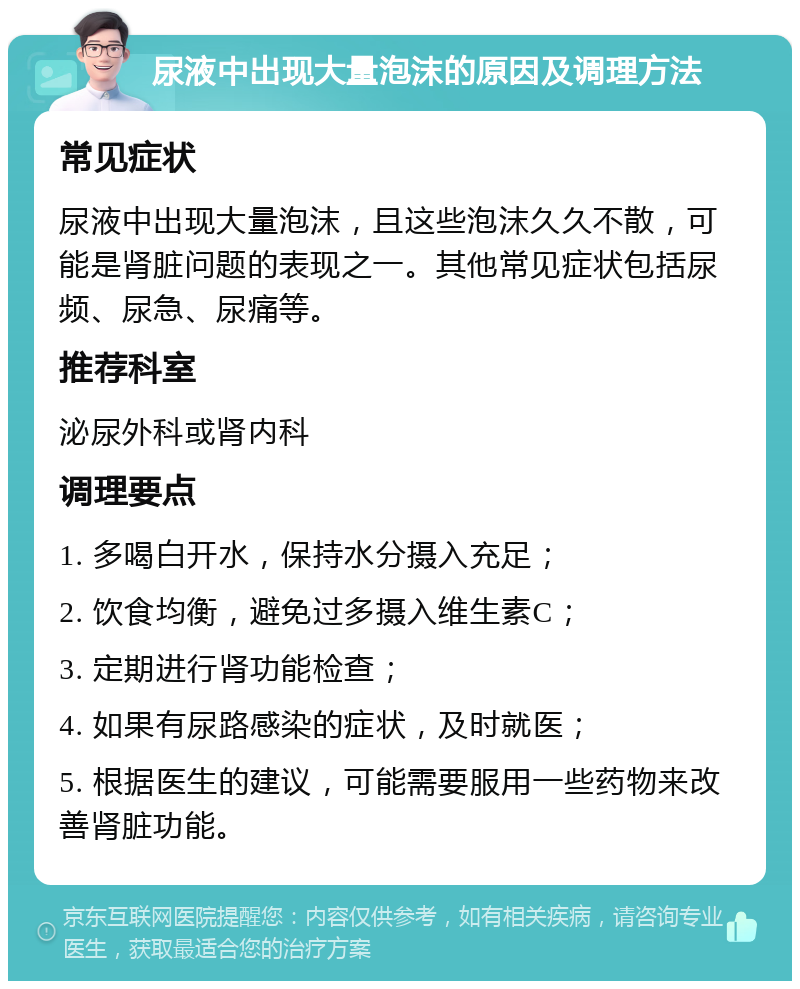 尿液中出现大量泡沫的原因及调理方法 常见症状 尿液中出现大量泡沫，且这些泡沫久久不散，可能是肾脏问题的表现之一。其他常见症状包括尿频、尿急、尿痛等。 推荐科室 泌尿外科或肾内科 调理要点 1. 多喝白开水，保持水分摄入充足； 2. 饮食均衡，避免过多摄入维生素C； 3. 定期进行肾功能检查； 4. 如果有尿路感染的症状，及时就医； 5. 根据医生的建议，可能需要服用一些药物来改善肾脏功能。