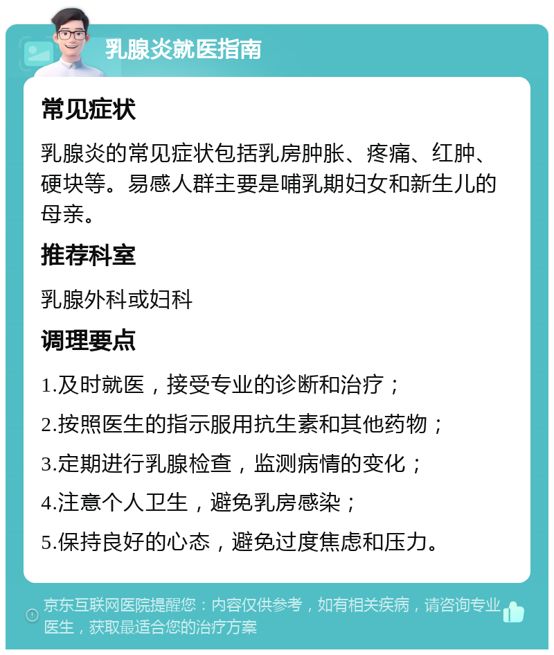 乳腺炎就医指南 常见症状 乳腺炎的常见症状包括乳房肿胀、疼痛、红肿、硬块等。易感人群主要是哺乳期妇女和新生儿的母亲。 推荐科室 乳腺外科或妇科 调理要点 1.及时就医，接受专业的诊断和治疗； 2.按照医生的指示服用抗生素和其他药物； 3.定期进行乳腺检查，监测病情的变化； 4.注意个人卫生，避免乳房感染； 5.保持良好的心态，避免过度焦虑和压力。