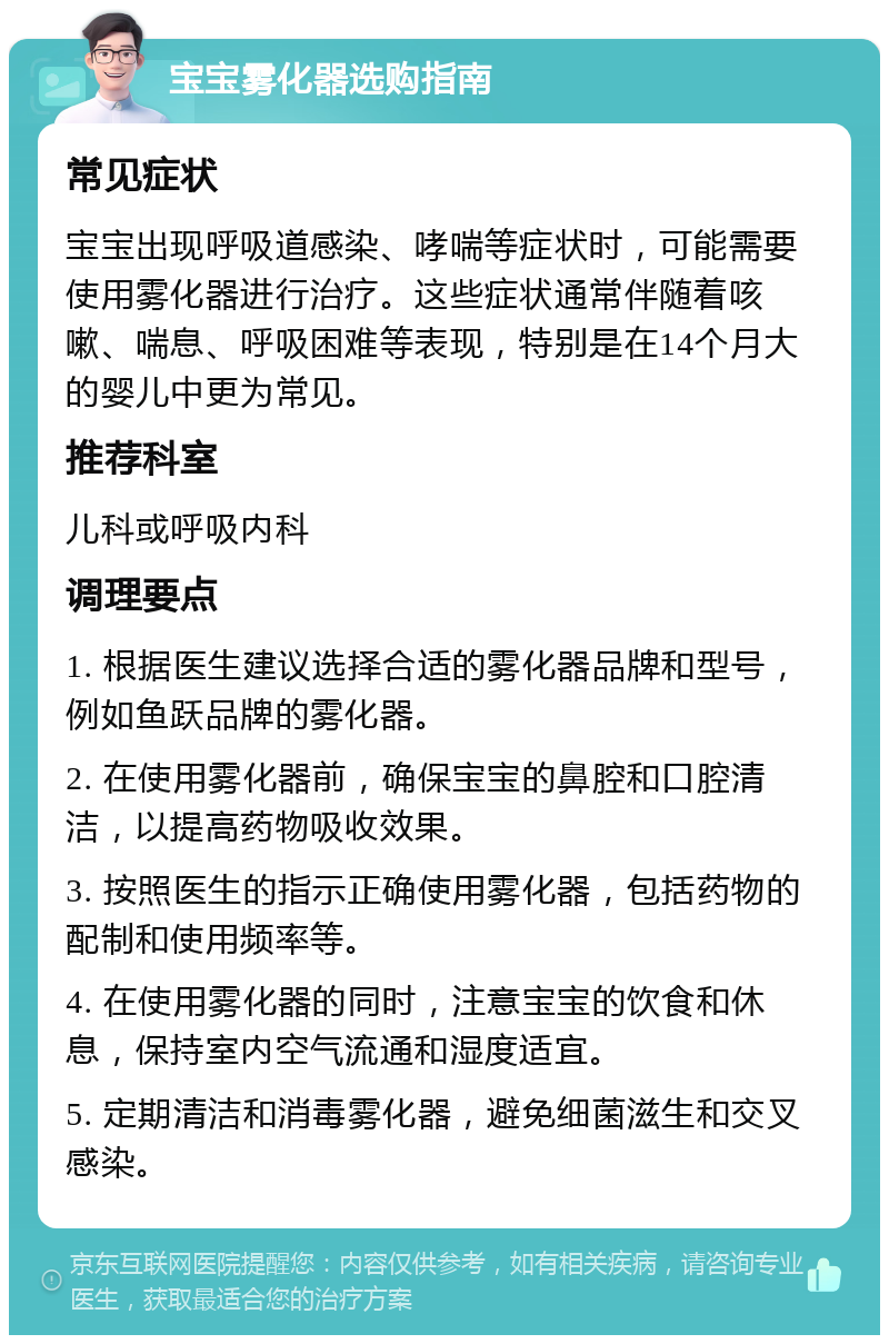 宝宝雾化器选购指南 常见症状 宝宝出现呼吸道感染、哮喘等症状时，可能需要使用雾化器进行治疗。这些症状通常伴随着咳嗽、喘息、呼吸困难等表现，特别是在14个月大的婴儿中更为常见。 推荐科室 儿科或呼吸内科 调理要点 1. 根据医生建议选择合适的雾化器品牌和型号，例如鱼跃品牌的雾化器。 2. 在使用雾化器前，确保宝宝的鼻腔和口腔清洁，以提高药物吸收效果。 3. 按照医生的指示正确使用雾化器，包括药物的配制和使用频率等。 4. 在使用雾化器的同时，注意宝宝的饮食和休息，保持室内空气流通和湿度适宜。 5. 定期清洁和消毒雾化器，避免细菌滋生和交叉感染。