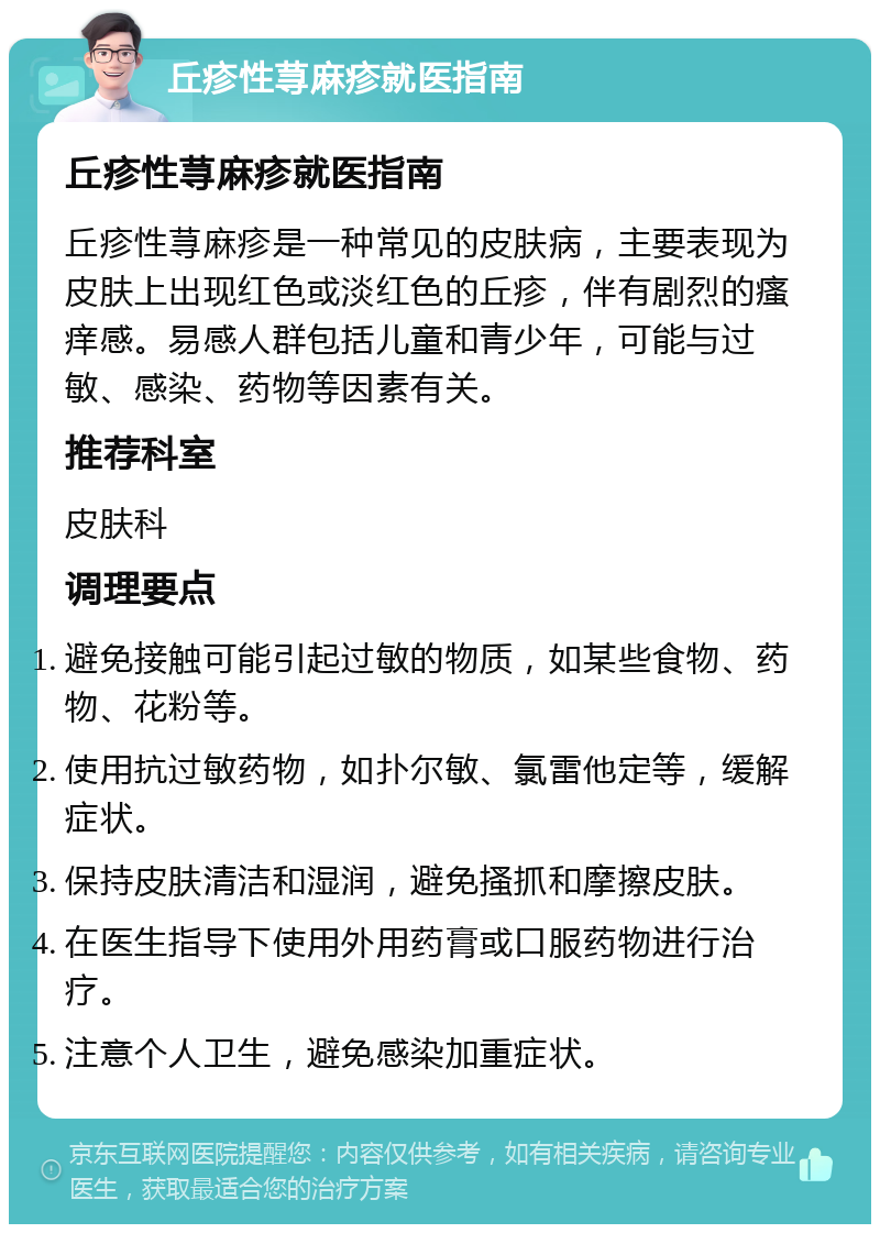 丘疹性荨麻疹就医指南 丘疹性荨麻疹就医指南 丘疹性荨麻疹是一种常见的皮肤病，主要表现为皮肤上出现红色或淡红色的丘疹，伴有剧烈的瘙痒感。易感人群包括儿童和青少年，可能与过敏、感染、药物等因素有关。 推荐科室 皮肤科 调理要点 避免接触可能引起过敏的物质，如某些食物、药物、花粉等。 使用抗过敏药物，如扑尔敏、氯雷他定等，缓解症状。 保持皮肤清洁和湿润，避免搔抓和摩擦皮肤。 在医生指导下使用外用药膏或口服药物进行治疗。 注意个人卫生，避免感染加重症状。