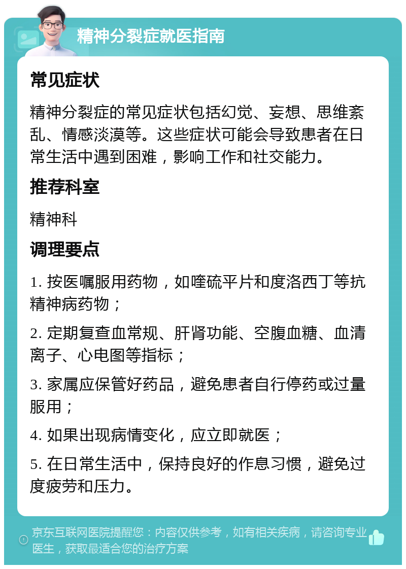 精神分裂症就医指南 常见症状 精神分裂症的常见症状包括幻觉、妄想、思维紊乱、情感淡漠等。这些症状可能会导致患者在日常生活中遇到困难，影响工作和社交能力。 推荐科室 精神科 调理要点 1. 按医嘱服用药物，如喹硫平片和度洛西丁等抗精神病药物； 2. 定期复查血常规、肝肾功能、空腹血糖、血清离子、心电图等指标； 3. 家属应保管好药品，避免患者自行停药或过量服用； 4. 如果出现病情变化，应立即就医； 5. 在日常生活中，保持良好的作息习惯，避免过度疲劳和压力。