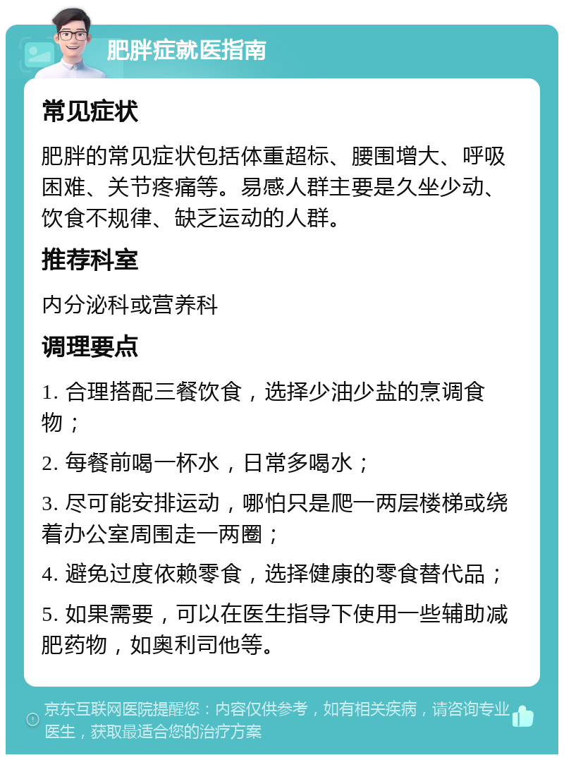 肥胖症就医指南 常见症状 肥胖的常见症状包括体重超标、腰围增大、呼吸困难、关节疼痛等。易感人群主要是久坐少动、饮食不规律、缺乏运动的人群。 推荐科室 内分泌科或营养科 调理要点 1. 合理搭配三餐饮食，选择少油少盐的烹调食物； 2. 每餐前喝一杯水，日常多喝水； 3. 尽可能安排运动，哪怕只是爬一两层楼梯或绕着办公室周围走一两圈； 4. 避免过度依赖零食，选择健康的零食替代品； 5. 如果需要，可以在医生指导下使用一些辅助减肥药物，如奥利司他等。