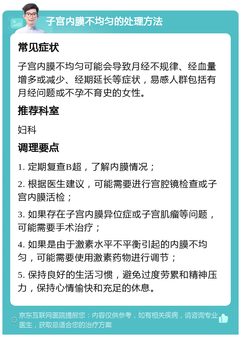 子宫内膜不均匀的处理方法 常见症状 子宫内膜不均匀可能会导致月经不规律、经血量增多或减少、经期延长等症状，易感人群包括有月经问题或不孕不育史的女性。 推荐科室 妇科 调理要点 1. 定期复查B超，了解内膜情况； 2. 根据医生建议，可能需要进行宫腔镜检查或子宫内膜活检； 3. 如果存在子宫内膜异位症或子宫肌瘤等问题，可能需要手术治疗； 4. 如果是由于激素水平不平衡引起的内膜不均匀，可能需要使用激素药物进行调节； 5. 保持良好的生活习惯，避免过度劳累和精神压力，保持心情愉快和充足的休息。