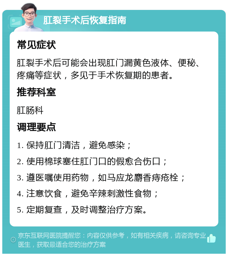 肛裂手术后恢复指南 常见症状 肛裂手术后可能会出现肛门漏黄色液体、便秘、疼痛等症状，多见于手术恢复期的患者。 推荐科室 肛肠科 调理要点 1. 保持肛门清洁，避免感染； 2. 使用棉球塞住肛门口的假愈合伤口； 3. 遵医嘱使用药物，如马应龙麝香痔疮栓； 4. 注意饮食，避免辛辣刺激性食物； 5. 定期复查，及时调整治疗方案。