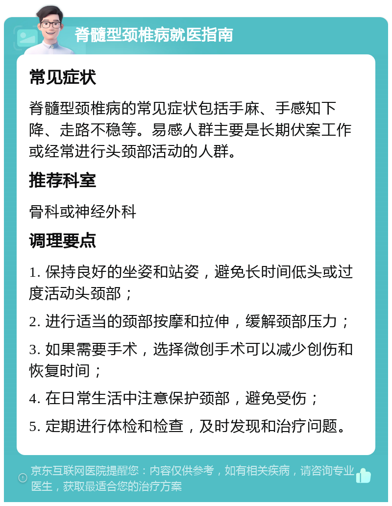 脊髓型颈椎病就医指南 常见症状 脊髓型颈椎病的常见症状包括手麻、手感知下降、走路不稳等。易感人群主要是长期伏案工作或经常进行头颈部活动的人群。 推荐科室 骨科或神经外科 调理要点 1. 保持良好的坐姿和站姿，避免长时间低头或过度活动头颈部； 2. 进行适当的颈部按摩和拉伸，缓解颈部压力； 3. 如果需要手术，选择微创手术可以减少创伤和恢复时间； 4. 在日常生活中注意保护颈部，避免受伤； 5. 定期进行体检和检查，及时发现和治疗问题。