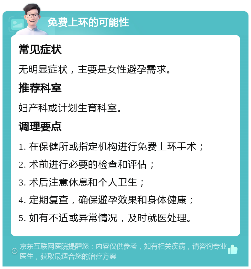 免费上环的可能性 常见症状 无明显症状，主要是女性避孕需求。 推荐科室 妇产科或计划生育科室。 调理要点 1. 在保健所或指定机构进行免费上环手术； 2. 术前进行必要的检查和评估； 3. 术后注意休息和个人卫生； 4. 定期复查，确保避孕效果和身体健康； 5. 如有不适或异常情况，及时就医处理。