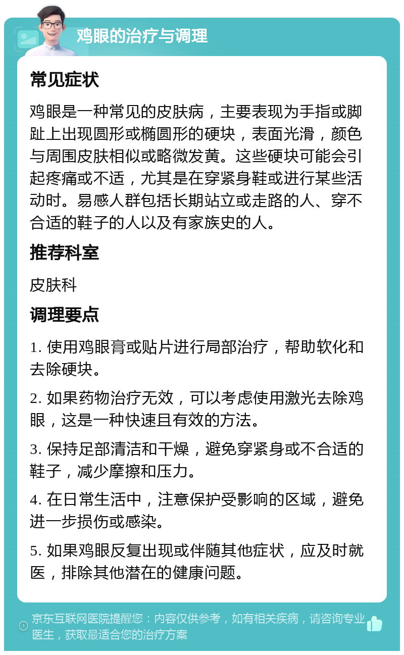 鸡眼的治疗与调理 常见症状 鸡眼是一种常见的皮肤病，主要表现为手指或脚趾上出现圆形或椭圆形的硬块，表面光滑，颜色与周围皮肤相似或略微发黄。这些硬块可能会引起疼痛或不适，尤其是在穿紧身鞋或进行某些活动时。易感人群包括长期站立或走路的人、穿不合适的鞋子的人以及有家族史的人。 推荐科室 皮肤科 调理要点 1. 使用鸡眼膏或贴片进行局部治疗，帮助软化和去除硬块。 2. 如果药物治疗无效，可以考虑使用激光去除鸡眼，这是一种快速且有效的方法。 3. 保持足部清洁和干燥，避免穿紧身或不合适的鞋子，减少摩擦和压力。 4. 在日常生活中，注意保护受影响的区域，避免进一步损伤或感染。 5. 如果鸡眼反复出现或伴随其他症状，应及时就医，排除其他潜在的健康问题。