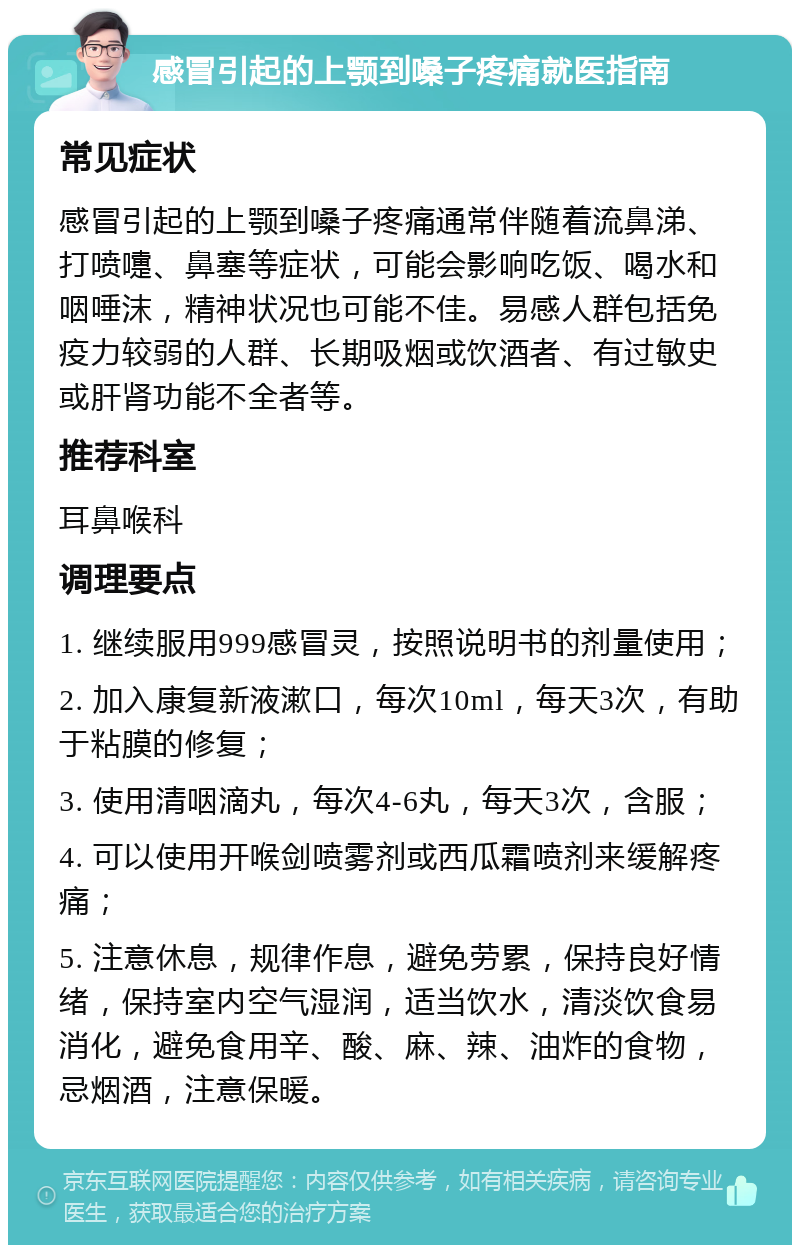 感冒引起的上颚到嗓子疼痛就医指南 常见症状 感冒引起的上颚到嗓子疼痛通常伴随着流鼻涕、打喷嚏、鼻塞等症状，可能会影响吃饭、喝水和咽唾沫，精神状况也可能不佳。易感人群包括免疫力较弱的人群、长期吸烟或饮酒者、有过敏史或肝肾功能不全者等。 推荐科室 耳鼻喉科 调理要点 1. 继续服用999感冒灵，按照说明书的剂量使用； 2. 加入康复新液漱口，每次10ml，每天3次，有助于粘膜的修复； 3. 使用清咽滴丸，每次4-6丸，每天3次，含服； 4. 可以使用开喉剑喷雾剂或西瓜霜喷剂来缓解疼痛； 5. 注意休息，规律作息，避免劳累，保持良好情绪，保持室内空气湿润，适当饮水，清淡饮食易消化，避免食用辛、酸、麻、辣、油炸的食物，忌烟酒，注意保暖。