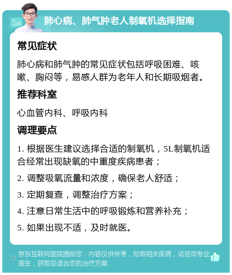 肺心病、肺气肿老人制氧机选择指南 常见症状 肺心病和肺气肿的常见症状包括呼吸困难、咳嗽、胸闷等，易感人群为老年人和长期吸烟者。 推荐科室 心血管内科、呼吸内科 调理要点 1. 根据医生建议选择合适的制氧机，5L制氧机适合经常出现缺氧的中重度疾病患者； 2. 调整吸氧流量和浓度，确保老人舒适； 3. 定期复查，调整治疗方案； 4. 注意日常生活中的呼吸锻炼和营养补充； 5. 如果出现不适，及时就医。