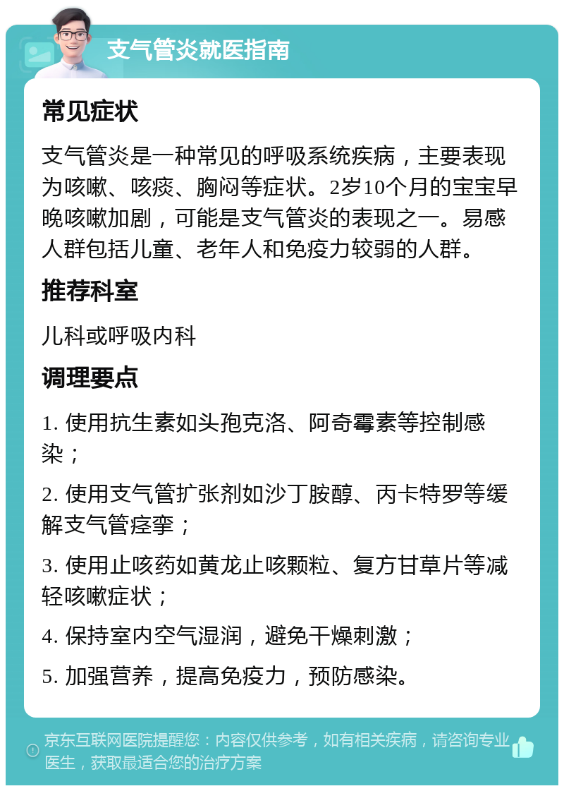 支气管炎就医指南 常见症状 支气管炎是一种常见的呼吸系统疾病，主要表现为咳嗽、咳痰、胸闷等症状。2岁10个月的宝宝早晚咳嗽加剧，可能是支气管炎的表现之一。易感人群包括儿童、老年人和免疫力较弱的人群。 推荐科室 儿科或呼吸内科 调理要点 1. 使用抗生素如头孢克洛、阿奇霉素等控制感染； 2. 使用支气管扩张剂如沙丁胺醇、丙卡特罗等缓解支气管痉挛； 3. 使用止咳药如黄龙止咳颗粒、复方甘草片等减轻咳嗽症状； 4. 保持室内空气湿润，避免干燥刺激； 5. 加强营养，提高免疫力，预防感染。