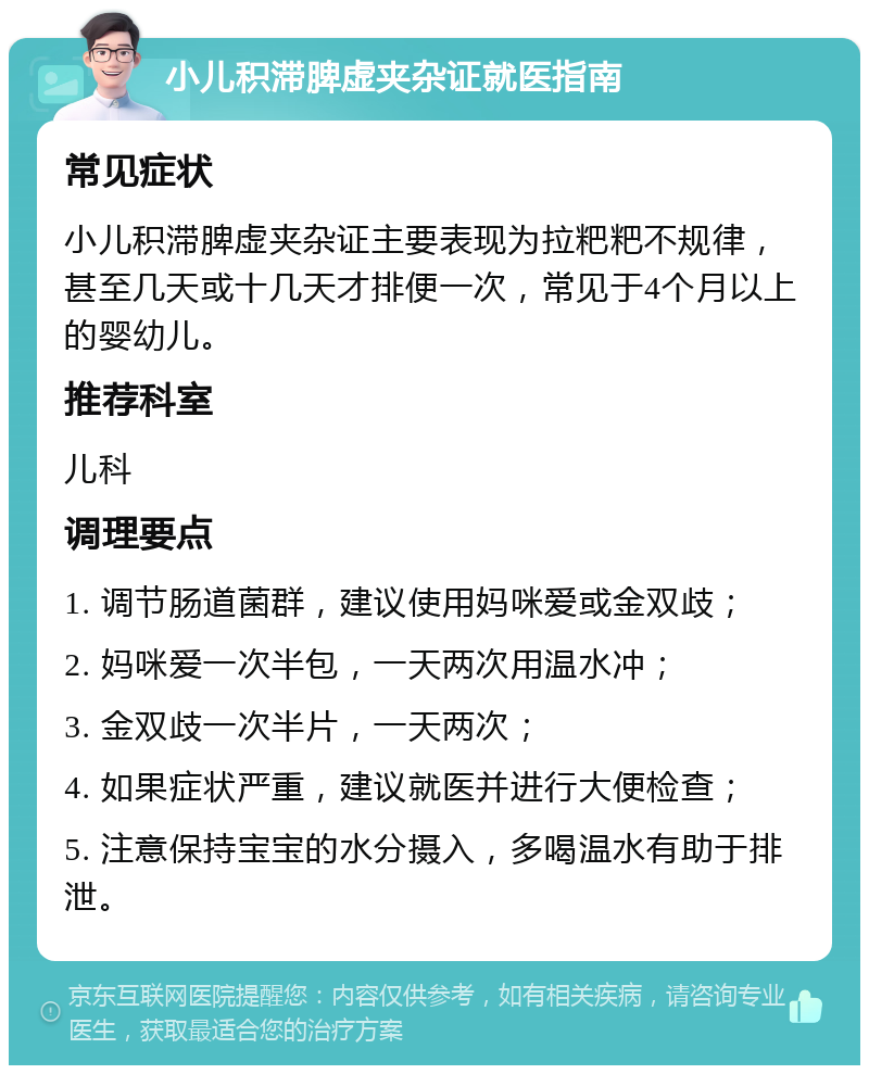 小儿积滞脾虚夹杂证就医指南 常见症状 小儿积滞脾虚夹杂证主要表现为拉粑粑不规律，甚至几天或十几天才排便一次，常见于4个月以上的婴幼儿。 推荐科室 儿科 调理要点 1. 调节肠道菌群，建议使用妈咪爱或金双歧； 2. 妈咪爱一次半包，一天两次用温水冲； 3. 金双歧一次半片，一天两次； 4. 如果症状严重，建议就医并进行大便检查； 5. 注意保持宝宝的水分摄入，多喝温水有助于排泄。