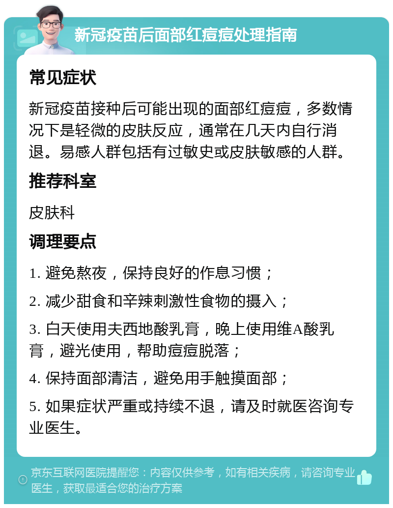 新冠疫苗后面部红痘痘处理指南 常见症状 新冠疫苗接种后可能出现的面部红痘痘，多数情况下是轻微的皮肤反应，通常在几天内自行消退。易感人群包括有过敏史或皮肤敏感的人群。 推荐科室 皮肤科 调理要点 1. 避免熬夜，保持良好的作息习惯； 2. 减少甜食和辛辣刺激性食物的摄入； 3. 白天使用夫西地酸乳膏，晚上使用维A酸乳膏，避光使用，帮助痘痘脱落； 4. 保持面部清洁，避免用手触摸面部； 5. 如果症状严重或持续不退，请及时就医咨询专业医生。