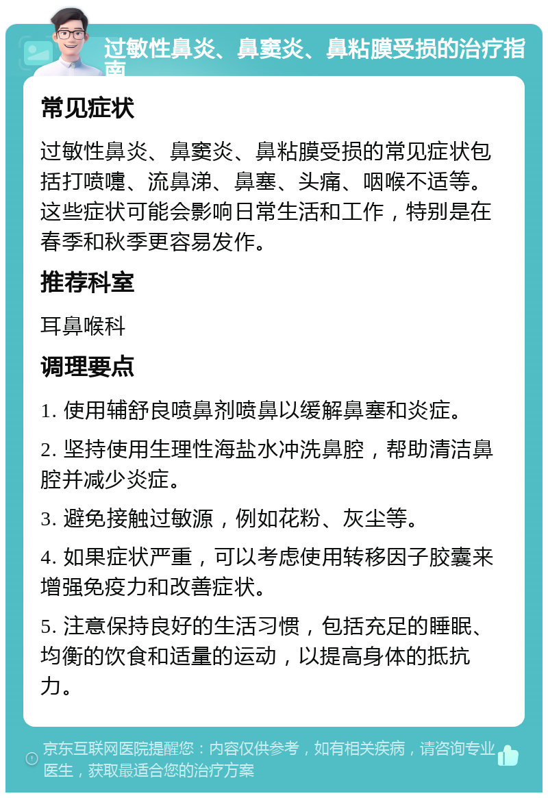 过敏性鼻炎、鼻窦炎、鼻粘膜受损的治疗指南 常见症状 过敏性鼻炎、鼻窦炎、鼻粘膜受损的常见症状包括打喷嚏、流鼻涕、鼻塞、头痛、咽喉不适等。这些症状可能会影响日常生活和工作，特别是在春季和秋季更容易发作。 推荐科室 耳鼻喉科 调理要点 1. 使用辅舒良喷鼻剂喷鼻以缓解鼻塞和炎症。 2. 坚持使用生理性海盐水冲洗鼻腔，帮助清洁鼻腔并减少炎症。 3. 避免接触过敏源，例如花粉、灰尘等。 4. 如果症状严重，可以考虑使用转移因子胶囊来增强免疫力和改善症状。 5. 注意保持良好的生活习惯，包括充足的睡眠、均衡的饮食和适量的运动，以提高身体的抵抗力。