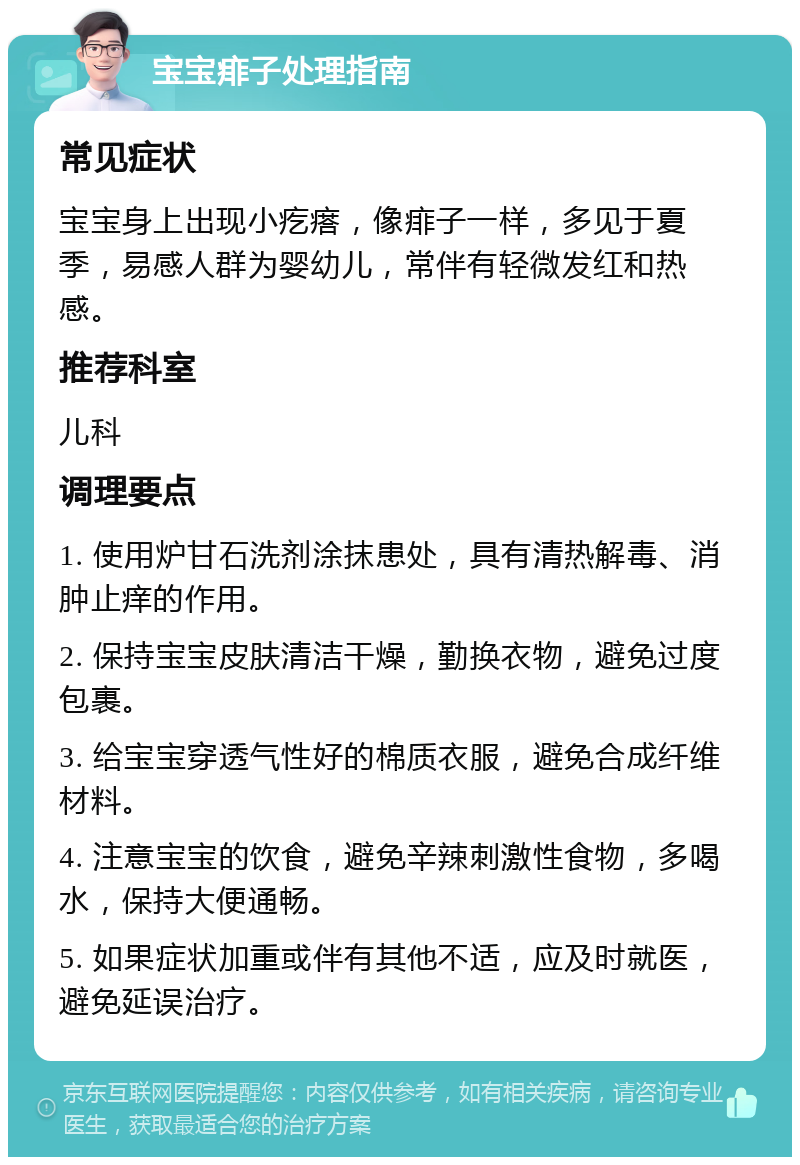 宝宝痱子处理指南 常见症状 宝宝身上出现小疙瘩，像痱子一样，多见于夏季，易感人群为婴幼儿，常伴有轻微发红和热感。 推荐科室 儿科 调理要点 1. 使用炉甘石洗剂涂抹患处，具有清热解毒、消肿止痒的作用。 2. 保持宝宝皮肤清洁干燥，勤换衣物，避免过度包裹。 3. 给宝宝穿透气性好的棉质衣服，避免合成纤维材料。 4. 注意宝宝的饮食，避免辛辣刺激性食物，多喝水，保持大便通畅。 5. 如果症状加重或伴有其他不适，应及时就医，避免延误治疗。