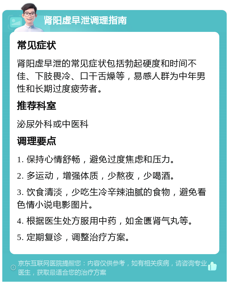 肾阳虚早泄调理指南 常见症状 肾阳虚早泄的常见症状包括勃起硬度和时间不佳、下肢畏冷、口干舌燥等，易感人群为中年男性和长期过度疲劳者。 推荐科室 泌尿外科或中医科 调理要点 1. 保持心情舒畅，避免过度焦虑和压力。 2. 多运动，增强体质，少熬夜，少喝酒。 3. 饮食清淡，少吃生冷辛辣油腻的食物，避免看色情小说电影图片。 4. 根据医生处方服用中药，如金匮肾气丸等。 5. 定期复诊，调整治疗方案。