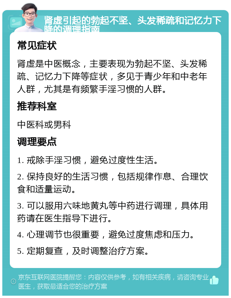 肾虚引起的勃起不坚、头发稀疏和记忆力下降的调理指南 常见症状 肾虚是中医概念，主要表现为勃起不坚、头发稀疏、记忆力下降等症状，多见于青少年和中老年人群，尤其是有频繁手淫习惯的人群。 推荐科室 中医科或男科 调理要点 1. 戒除手淫习惯，避免过度性生活。 2. 保持良好的生活习惯，包括规律作息、合理饮食和适量运动。 3. 可以服用六味地黄丸等中药进行调理，具体用药请在医生指导下进行。 4. 心理调节也很重要，避免过度焦虑和压力。 5. 定期复查，及时调整治疗方案。