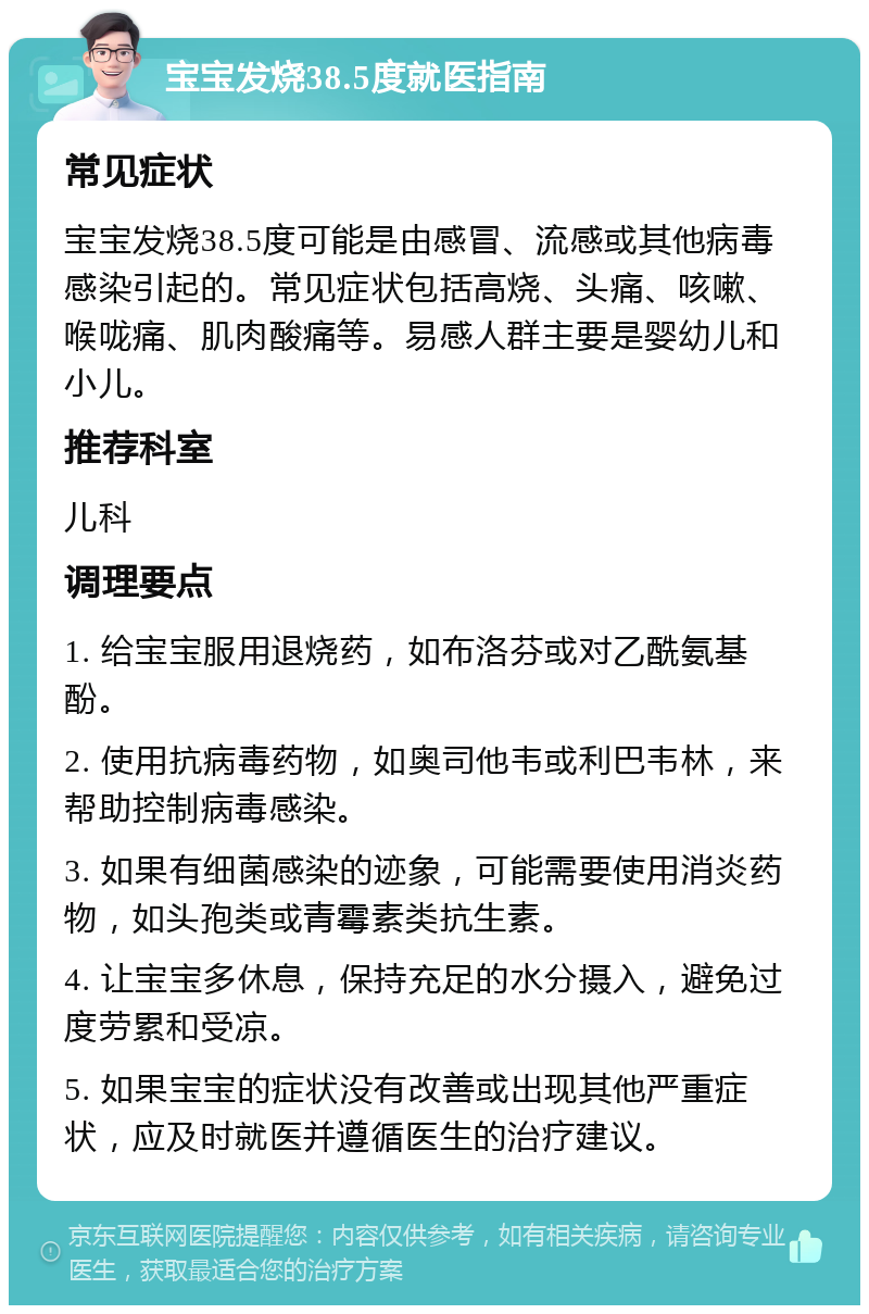 宝宝发烧38.5度就医指南 常见症状 宝宝发烧38.5度可能是由感冒、流感或其他病毒感染引起的。常见症状包括高烧、头痛、咳嗽、喉咙痛、肌肉酸痛等。易感人群主要是婴幼儿和小儿。 推荐科室 儿科 调理要点 1. 给宝宝服用退烧药，如布洛芬或对乙酰氨基酚。 2. 使用抗病毒药物，如奥司他韦或利巴韦林，来帮助控制病毒感染。 3. 如果有细菌感染的迹象，可能需要使用消炎药物，如头孢类或青霉素类抗生素。 4. 让宝宝多休息，保持充足的水分摄入，避免过度劳累和受凉。 5. 如果宝宝的症状没有改善或出现其他严重症状，应及时就医并遵循医生的治疗建议。