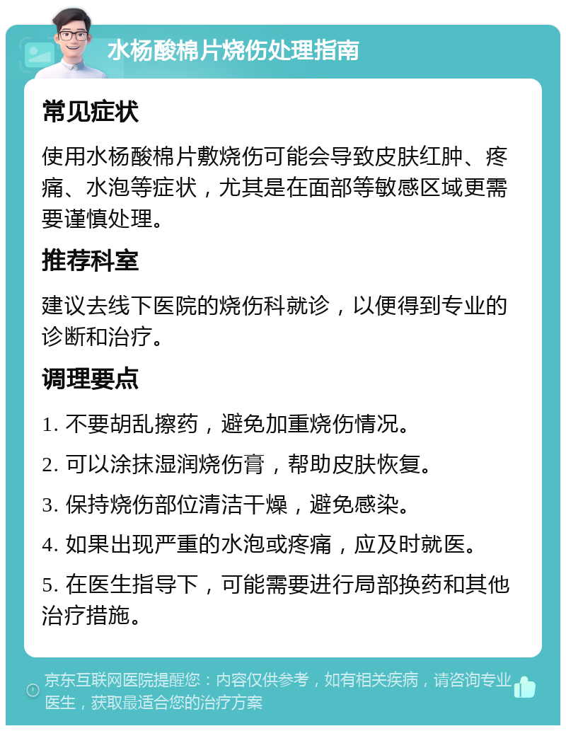 水杨酸棉片烧伤处理指南 常见症状 使用水杨酸棉片敷烧伤可能会导致皮肤红肿、疼痛、水泡等症状，尤其是在面部等敏感区域更需要谨慎处理。 推荐科室 建议去线下医院的烧伤科就诊，以便得到专业的诊断和治疗。 调理要点 1. 不要胡乱擦药，避免加重烧伤情况。 2. 可以涂抹湿润烧伤膏，帮助皮肤恢复。 3. 保持烧伤部位清洁干燥，避免感染。 4. 如果出现严重的水泡或疼痛，应及时就医。 5. 在医生指导下，可能需要进行局部换药和其他治疗措施。