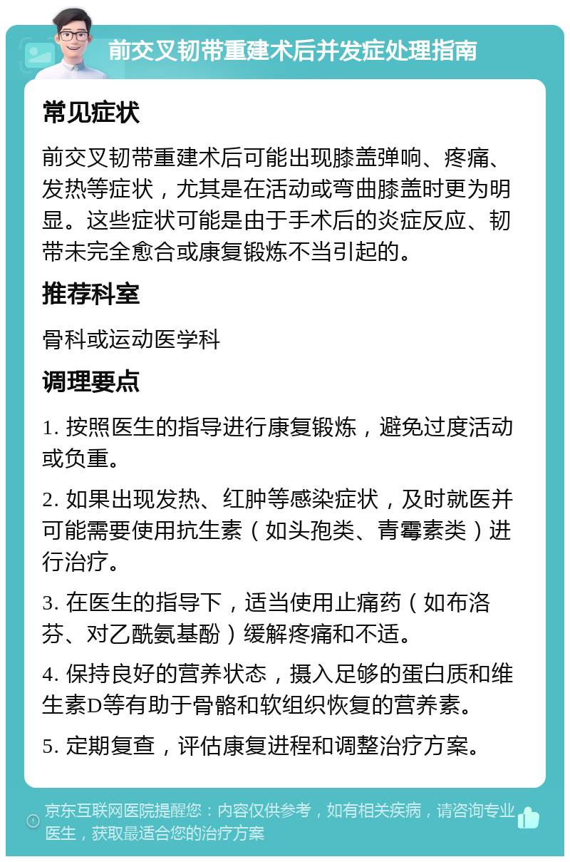 前交叉韧带重建术后并发症处理指南 常见症状 前交叉韧带重建术后可能出现膝盖弹响、疼痛、发热等症状，尤其是在活动或弯曲膝盖时更为明显。这些症状可能是由于手术后的炎症反应、韧带未完全愈合或康复锻炼不当引起的。 推荐科室 骨科或运动医学科 调理要点 1. 按照医生的指导进行康复锻炼，避免过度活动或负重。 2. 如果出现发热、红肿等感染症状，及时就医并可能需要使用抗生素（如头孢类、青霉素类）进行治疗。 3. 在医生的指导下，适当使用止痛药（如布洛芬、对乙酰氨基酚）缓解疼痛和不适。 4. 保持良好的营养状态，摄入足够的蛋白质和维生素D等有助于骨骼和软组织恢复的营养素。 5. 定期复查，评估康复进程和调整治疗方案。