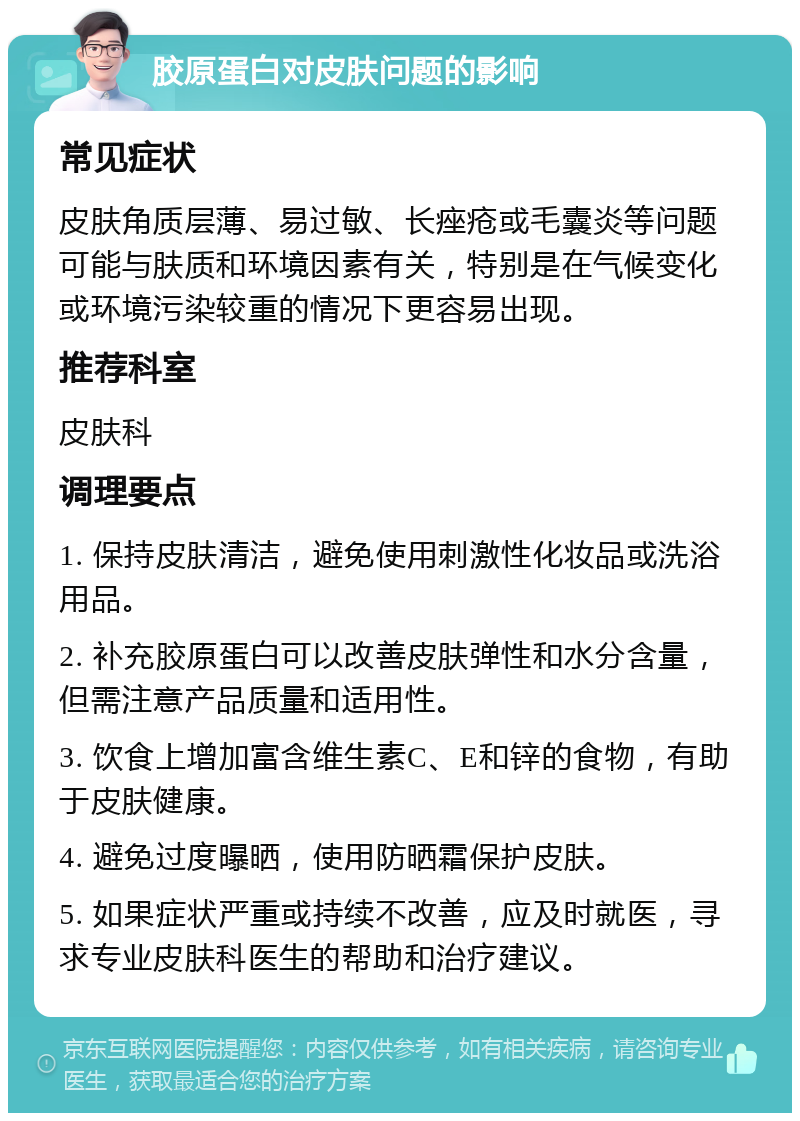 胶原蛋白对皮肤问题的影响 常见症状 皮肤角质层薄、易过敏、长痤疮或毛囊炎等问题可能与肤质和环境因素有关，特别是在气候变化或环境污染较重的情况下更容易出现。 推荐科室 皮肤科 调理要点 1. 保持皮肤清洁，避免使用刺激性化妆品或洗浴用品。 2. 补充胶原蛋白可以改善皮肤弹性和水分含量，但需注意产品质量和适用性。 3. 饮食上增加富含维生素C、E和锌的食物，有助于皮肤健康。 4. 避免过度曝晒，使用防晒霜保护皮肤。 5. 如果症状严重或持续不改善，应及时就医，寻求专业皮肤科医生的帮助和治疗建议。