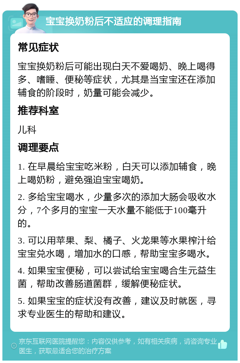 宝宝换奶粉后不适应的调理指南 常见症状 宝宝换奶粉后可能出现白天不爱喝奶、晚上喝得多、嗜睡、便秘等症状，尤其是当宝宝还在添加辅食的阶段时，奶量可能会减少。 推荐科室 儿科 调理要点 1. 在早晨给宝宝吃米粉，白天可以添加辅食，晚上喝奶粉，避免强迫宝宝喝奶。 2. 多给宝宝喝水，少量多次的添加大肠会吸收水分，7个多月的宝宝一天水量不能低于100毫升的。 3. 可以用苹果、梨、橘子、火龙果等水果榨汁给宝宝兑水喝，增加水的口感，帮助宝宝多喝水。 4. 如果宝宝便秘，可以尝试给宝宝喝合生元益生菌，帮助改善肠道菌群，缓解便秘症状。 5. 如果宝宝的症状没有改善，建议及时就医，寻求专业医生的帮助和建议。