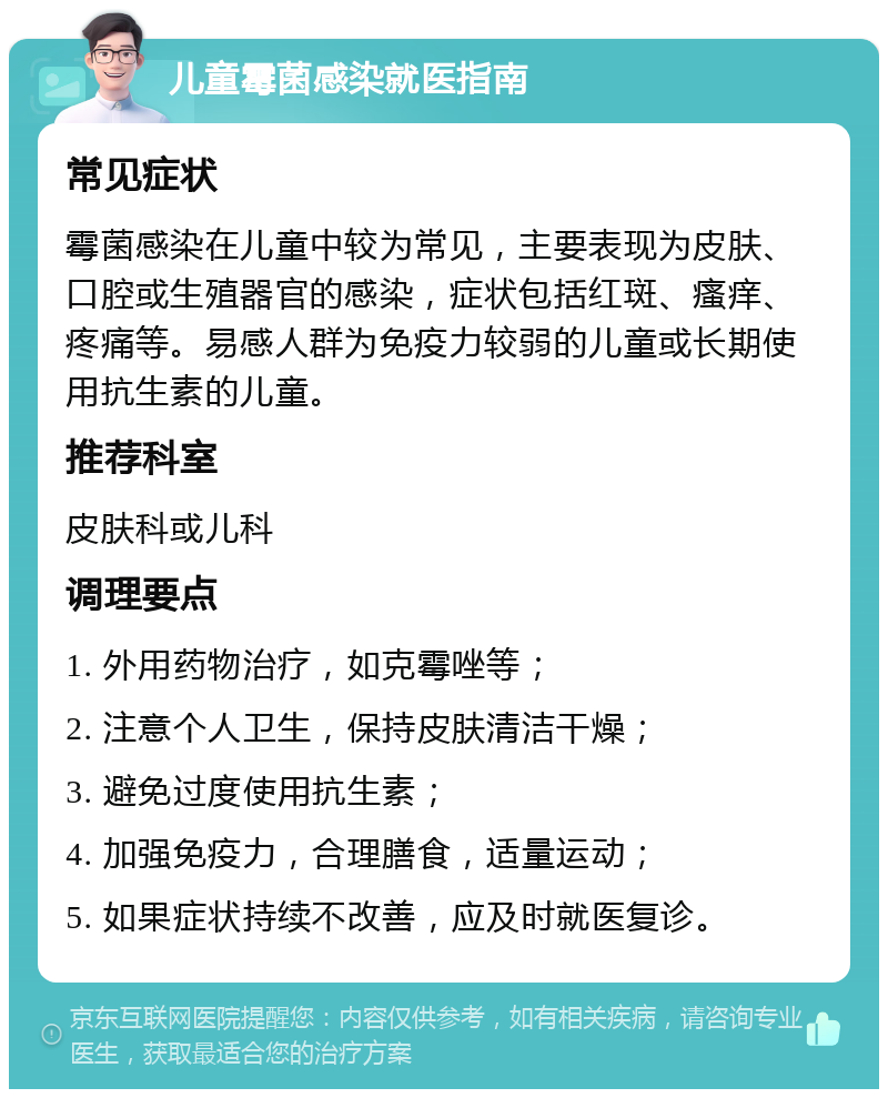 儿童霉菌感染就医指南 常见症状 霉菌感染在儿童中较为常见，主要表现为皮肤、口腔或生殖器官的感染，症状包括红斑、瘙痒、疼痛等。易感人群为免疫力较弱的儿童或长期使用抗生素的儿童。 推荐科室 皮肤科或儿科 调理要点 1. 外用药物治疗，如克霉唑等； 2. 注意个人卫生，保持皮肤清洁干燥； 3. 避免过度使用抗生素； 4. 加强免疫力，合理膳食，适量运动； 5. 如果症状持续不改善，应及时就医复诊。