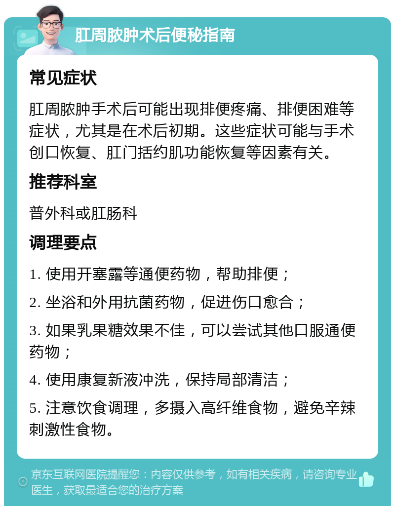 肛周脓肿术后便秘指南 常见症状 肛周脓肿手术后可能出现排便疼痛、排便困难等症状，尤其是在术后初期。这些症状可能与手术创口恢复、肛门括约肌功能恢复等因素有关。 推荐科室 普外科或肛肠科 调理要点 1. 使用开塞露等通便药物，帮助排便； 2. 坐浴和外用抗菌药物，促进伤口愈合； 3. 如果乳果糖效果不佳，可以尝试其他口服通便药物； 4. 使用康复新液冲洗，保持局部清洁； 5. 注意饮食调理，多摄入高纤维食物，避免辛辣刺激性食物。