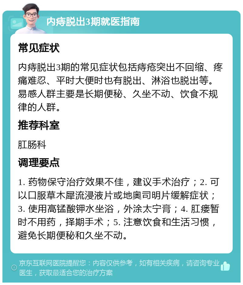 内痔脱出3期就医指南 常见症状 内痔脱出3期的常见症状包括痔疮突出不回缩、疼痛难忍、平时大便时也有脱出、淋浴也脱出等。易感人群主要是长期便秘、久坐不动、饮食不规律的人群。 推荐科室 肛肠科 调理要点 1. 药物保守治疗效果不佳，建议手术治疗；2. 可以口服草木犀流浸液片或地奥司明片缓解症状；3. 使用高锰酸钾水坐浴，外涂太宁膏；4. 肛瘘暂时不用药，择期手术；5. 注意饮食和生活习惯，避免长期便秘和久坐不动。