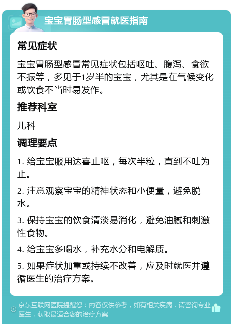 宝宝胃肠型感冒就医指南 常见症状 宝宝胃肠型感冒常见症状包括呕吐、腹泻、食欲不振等，多见于1岁半的宝宝，尤其是在气候变化或饮食不当时易发作。 推荐科室 儿科 调理要点 1. 给宝宝服用达喜止呕，每次半粒，直到不吐为止。 2. 注意观察宝宝的精神状态和小便量，避免脱水。 3. 保持宝宝的饮食清淡易消化，避免油腻和刺激性食物。 4. 给宝宝多喝水，补充水分和电解质。 5. 如果症状加重或持续不改善，应及时就医并遵循医生的治疗方案。