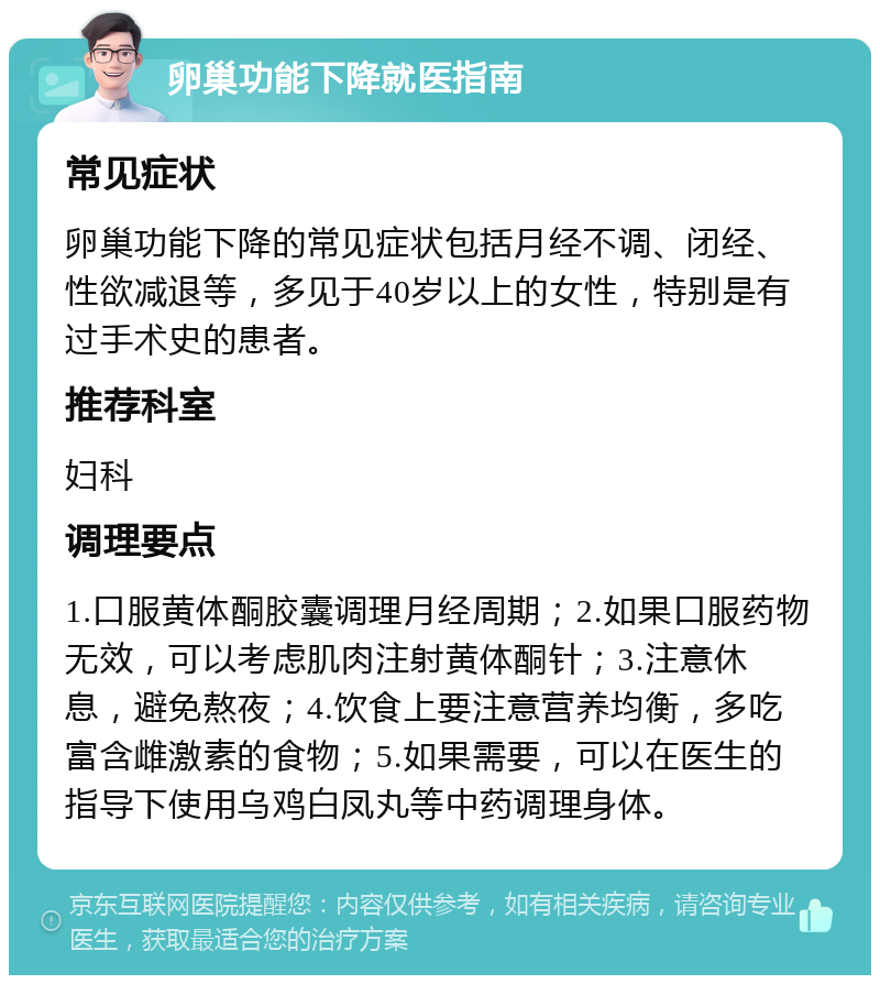 卵巢功能下降就医指南 常见症状 卵巢功能下降的常见症状包括月经不调、闭经、性欲减退等，多见于40岁以上的女性，特别是有过手术史的患者。 推荐科室 妇科 调理要点 1.口服黄体酮胶囊调理月经周期；2.如果口服药物无效，可以考虑肌肉注射黄体酮针；3.注意休息，避免熬夜；4.饮食上要注意营养均衡，多吃富含雌激素的食物；5.如果需要，可以在医生的指导下使用乌鸡白凤丸等中药调理身体。