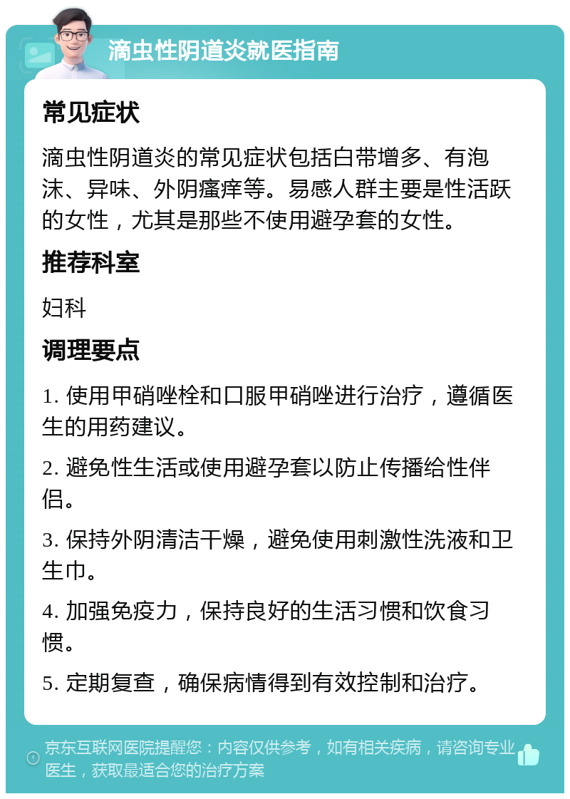 滴虫性阴道炎就医指南 常见症状 滴虫性阴道炎的常见症状包括白带增多、有泡沫、异味、外阴瘙痒等。易感人群主要是性活跃的女性，尤其是那些不使用避孕套的女性。 推荐科室 妇科 调理要点 1. 使用甲硝唑栓和口服甲硝唑进行治疗，遵循医生的用药建议。 2. 避免性生活或使用避孕套以防止传播给性伴侣。 3. 保持外阴清洁干燥，避免使用刺激性洗液和卫生巾。 4. 加强免疫力，保持良好的生活习惯和饮食习惯。 5. 定期复查，确保病情得到有效控制和治疗。