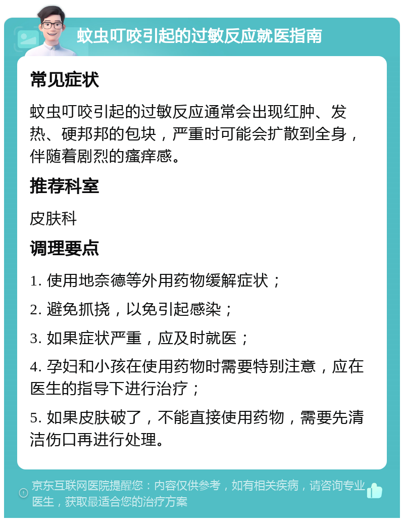 蚊虫叮咬引起的过敏反应就医指南 常见症状 蚊虫叮咬引起的过敏反应通常会出现红肿、发热、硬邦邦的包块，严重时可能会扩散到全身，伴随着剧烈的瘙痒感。 推荐科室 皮肤科 调理要点 1. 使用地奈德等外用药物缓解症状； 2. 避免抓挠，以免引起感染； 3. 如果症状严重，应及时就医； 4. 孕妇和小孩在使用药物时需要特别注意，应在医生的指导下进行治疗； 5. 如果皮肤破了，不能直接使用药物，需要先清洁伤口再进行处理。